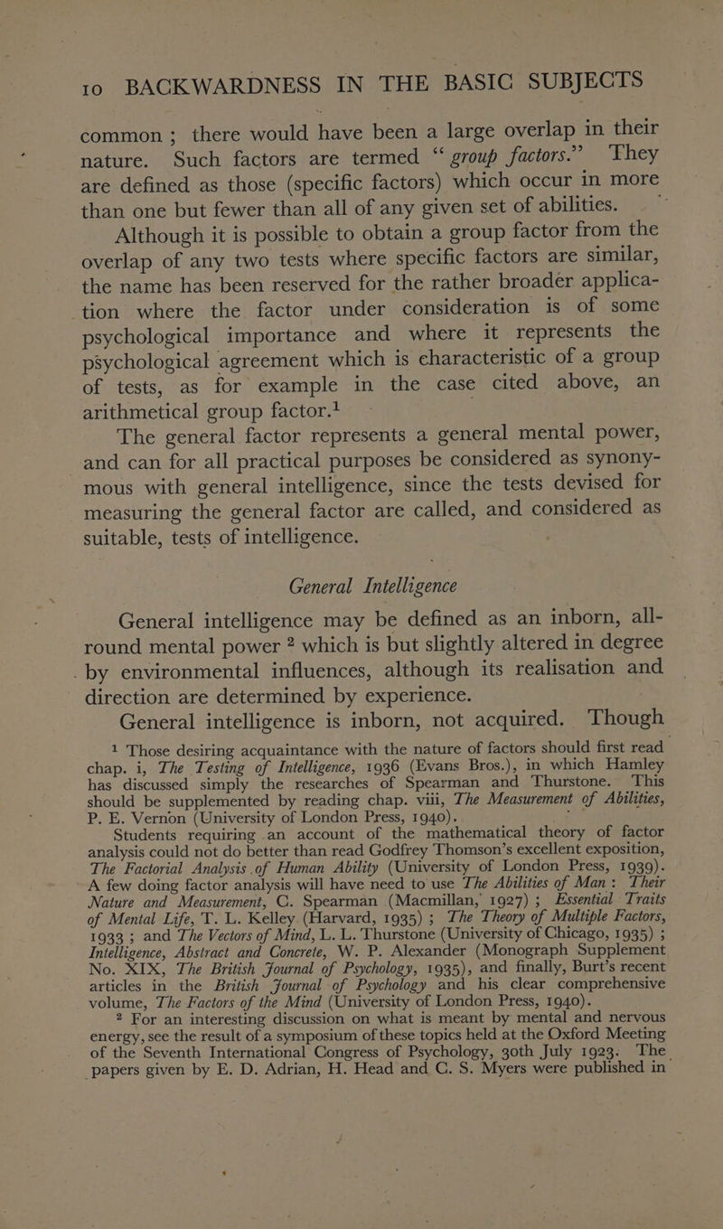common ; there would have been a large overlap in their nature. Such factors are termed “ group factors.” ‘They are defined as those (specific factors) which occur in more than one but fewer than all of any given set of abilities. Although it is possible to obtain a group factor from the overlap of any two tests where specific factors are similar, the name has been reserved for the rather broader applica- tion where the factor under consideration is of some psychological importance and where it represents the psychological agreement which is characteristic of a group of tests, as for example in the case cited above, an arithmetical group factor.* | The general factor represents a general mental power, and can for all practical purposes be considered as synony- mous with general intelligence, since the tests devised for measuring the general factor are called, and considered as suitable, tests of intelligence. General Intelligence General intelligence may be defined as an inborn, all- round mental power ? which is but slightly altered in degree _by environmental influences, although its realisation and direction are determined by experience. . General intelligence is inborn, not acquired. Though 1 Those desiring acquaintance with the nature of factors should first read chap. i, The Testing of Intelligence, 1936 (Evans Bros.), in which Hamley has discussed simply the researches of Spearman and Thurstone. ‘This should be supplemented by reading chap. viii, The Measurement of Abilities, P. E. Vernon (University of London Press, 1940). ee Students requiring an account of the mathematical theory of factor analysis could not do better than read Godfrey Thomson’s excellent exposition, The Factorial Analysis of Human Ability (University of London Press, 1939). A few doing factor analysis will have need to use The Abilities of Man: Their Nature and Measurement, C. Spearman (Macmillan, 1927) ; Essential Traits of Mental Life, T. L. Kelley. (Harvard, 1935) ; The Theory of Multiple Factors, 1933 ; and The Vectors of Mind, L. L. Thurstone (University of Chicago, 1935) ; Intelligence, Abstract and Concrete, W. P. Alexander (Monograph Supplement No. XIX, The British Journal of Psychology, 1935), and finally, Burt’s recent articles in the British Journal of Psychology and his clear comprehensive volume, The Factors of the Mind (University of London Press, 1940). 2 For an interesting discussion on what is meant by mental and nervous energy, see the result of a symposium of these topics held at the Oxford Meeting of the Seventh International Congress of Psychology, 30th July 1923: ‘The papers given by E. D. Adrian, H. Head and C. S. Myers were published in