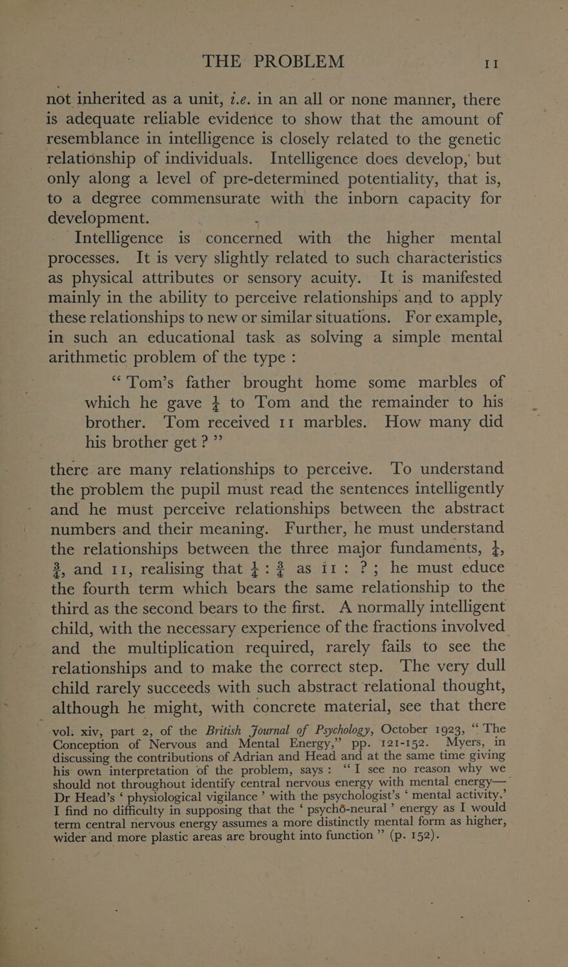 not inherited as a unit, z.e. in an all or none manner, there is adequate reliable evidence to show that the amount of resemblance in intelligence is closely related to the genetic relationship of individuals. Intelligence does develop, but only along a level of pre-determined potentiality, that is, to a degree commensurate with the inborn capacity for development. ; Intelligence is concerned with the higher mental processes. It is very slightly related to such characteristics as physical attributes or sensory acuity. It is manifested mainly in the ability to perceive relationships and to apply these relationships to new or similar situations. For example, in such an educational task as solving a simple mental arithmetic problem of the type : “'Tom’s father brought home some marbles of which he gave } to Tom and the remainder to his brother. Tom received 11 marbles. How many did his brother get ? ”’ there are many relationships to perceive. To understand the problem the pupil must read the sentences intelligently and he must perceive relationships between the abstract numbers and their meaning. Further, he must understand the relationships between the three major fundaments, }, 8, and 11, realising that +: 2 as i1: ?; he must educe the fourth term which bears the same relationship to the third as the second bears to the first. A normally intelligent child, with the necessary experience of the fractions involved. and the multiplication required, rarely fails to see the relationships and to make the correct step. ‘The very dull child rarely succeeds with such abstract relational thought, although he might, with concrete material, see that there vol: xiv, part 2, of the British Journal of Psychology, October 1923, “ ‘The Conception of Nervous and Mental Energy,” pp. 121-152. Myers, in discussing the contributions of Adrian and Head and at the same time giving his own interpretation of the problem, says: “‘I see no reason why we should not throughout identify central nervous energy with mental energy— Dr Head’s ‘ physiological vigilance ’ with the psychologist’s ‘ mental activity.’ I find no difficulty in supposing that the ‘ psyché-neural ’ energy as I would term central nervous energy assumes a more distinctly mental form as higher, wider and more plastic areas are brought into function ” (p. 152).