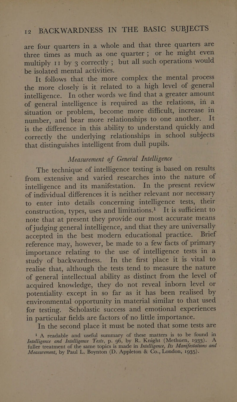 are four quarters in a whole and that three quarters are three times as much as one quarter; or he might even multiply 11 by 3 correctly ; but all such operations would be isolated mental activities. | It follows that the more complex the mental process the more closely is it related to a high level of general intelligence. In other words we find that a greater amount of general intelligence is required as the relations, in a situation or problem, become more difficult, increase in number, and bear more relationships to one another. It is the difference in this ability to understand quickly and correctly the underlying relationships in school subjects that distinguishes intelligent from dull pupils. Measurement of General Intelligence The technique of intelligence testing is based on results from extensive and varied researches into the nature of intelligence and its manifestation. In the present review of individual differences it is neither relevant nor necessary to enter into details concerning intelligence tests, their construction, types, uses and limitations.1 It is sufficient to note that at present they provide our most accurate means of judging general intelligence, and that they are universally accepted in the best modern educational practice. Brief reference may, however, be made to a few facts of primary _ importance relating to the use of intelligence tests in a study of backwardness. In the first place it is vital to realise that, although the tests tend to measure the nature of general intellectual ability as distinct from the level of acquired knowledge, they do not reveal inborn level or potentiality. except in so far as it has been realised by environmental opportunity in material similar to that used for testing. Scholastic success and emotional experiences in particular fields are factors of no little importance. In the second place it must be noted that some tests are 1 A readable and useful summary of these matters is to be found in Intelligence and Intelligence Tests, p. 96, by R. Knight (Methuen, 1933). A fuller treatment of the same topics is made in Intelligence, Its Manifestations and - Measurement, by Paul L. Boynton (D. Appleton &amp; Co., London, 1935). |