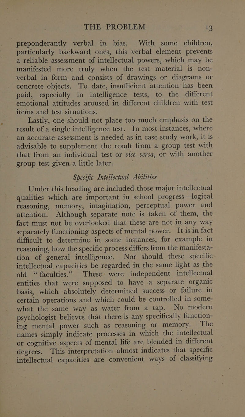 preponderantly verbal in bias. With some children, particularly backward ones, this verbal element prevents a reliable assessment of intellectual powers, which may be manifested more truly when the test material is non- verbal in form and consists of drawings or diagrams or concrete objects. To date, insufficient attention has been paid, especially in intelligence tests, to the different emotional attitudes aroused in different children with test items and test situations. Lastly, one should not place too much emphasis on the result of a single intelligence test. In most instances, where an accurate assessment is needed as in case study work, it is advisable to supplement the result from a group test with that from an individual test or vice versa, or with another group test given a little later. Specific Intellectual Abilities Under this heading are included.those major intellectual qualities which are important in school progress—logical reasoning, memory, imagination, perceptual power and attention. Although separate note is taken of them, the fact must not be overlooked that these are not in any way - separately functioning aspects of mental power. It is in fact difficult to determine in some instances, for example in reasoning, how the specific process differs from the manifesta- tion of general intelligence. Nor should these specific intellectual capacities be regarded in the same light as the old “faculties.” These: were independent intellectual entities that were supposed to have a separate organic basis, which absolutely determined success or failure in certain operations and which could be controlled in some- what the same way as water from a tap. No modern psychologist believes that there is any specifically function- ing mental power such as reasoning or memory. ‘The names simply indicate processes in which the intellectual or cognitive aspects of mental life are blended in different degrees. This interpretation almost indicates that specific intellectual capacities are convenient ways of classifying