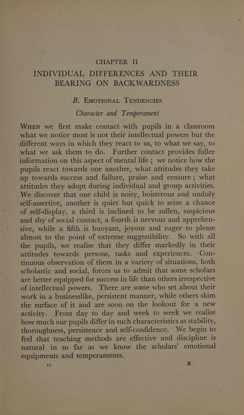 CHAPTER II INDIVIDUAL DIFFERENCES AND THEIR BEARING ON BACKWARDNESS B, EMOTIONAL TENDENCIES Character and Temperament WHEN we first make contact with pupils in a classroom what we notice most is not their intellectual powers but the different ways in which they react to us, to what we say, to what we ask them to do. Further contact provides fuller information on this aspect of mental life ; we notice how the pupils react towards one another, what attitudes they take up towards success and failure, praise and censure ; what attitudes they adopt during Sicilia and group neat We discover that one child is noisy, boisterous and unduly self-assertive, another is quiet but quick to seize a chance of self-display, a third is inclined to be sullen, suspicious and shy of social contact, a fourth is nervous at apprehen- sive, while a fifth is buoyant, joyous and eager to please almost to the point of extreme suggestibility. So with all the pupils, we realise that they differ markedly in their attitudes towards persons, tasks and experiences. Con- tinuous observation of them in a variety of situations, both scholastic and social, forces us to admit that some scholars are better equipped for success in life than others irrespective of intellectual powers. There are some who set about their work in a businesslike, persistent manner, while others skim the surface of it and are soon on the lookout for a new activity. From day to day and week to week we realise how much our pupils differ in such characteristics as stability, thoroughness, persistence and self-confidence. We begin to feel that teaching methods are effective and discipline is natural in so far as we know the scholars’ emotional equipments and temperaments.