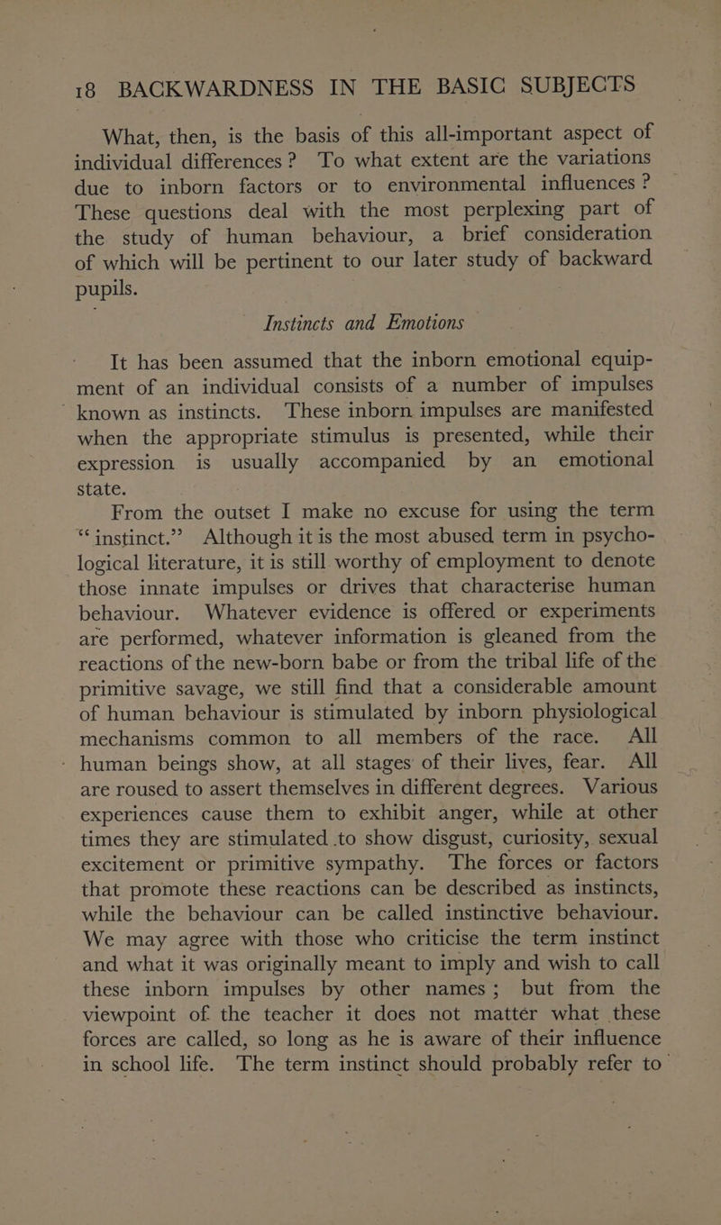 What, then, is the basis of this all-important aspect of individual differences ? To what extent are the variations due to inborn factors or to environmental influences ? These questions deal with the most perplexing part of the study of human behaviour, a brief consideration of which will be pertinent to our later study of backward pupils. Instincts and Emotions It has been assumed that the inborn emotional equip- ment of an individual consists of a number of impulses ' known as instincts. These inborn impulses are manifested when the appropriate stimulus is presented, while their expression is usually accompanied by an _ emotional state. From the outset I make no excuse for using the term “instinct.” Although it is the most abused term in psycho- logical literature, it is still worthy of employment to denote those innate impulses or drives that characterise human behaviour. Whatever evidence is offered or experiments are performed, whatever information is gleaned from the reactions of the new-born babe or from the tribal life of the primitive savage, we still find that a considerable amount of human behaviour is stimulated by inborn physiological mechanisms common to all members of the race. All - human beings show, at all stages of their lives, fear. All are roused to assert themselves in different degrees. Various experiences cause them to exhibit anger, while at other times they are stimulated .to show disgust, curiosity, sexual excitement or primitive sympathy. The forces or factors that promote these reactions can be described as instincts, while the behaviour can be called instinctive behaviour. We may agree with those who criticise the term instinct and what it was originally meant to imply and wish to call these inborn impulses by other names; but from the viewpoint of the teacher it does not mattér what these forces are called, so long as he is aware of their influence in school life. The term instinct should probably refer to