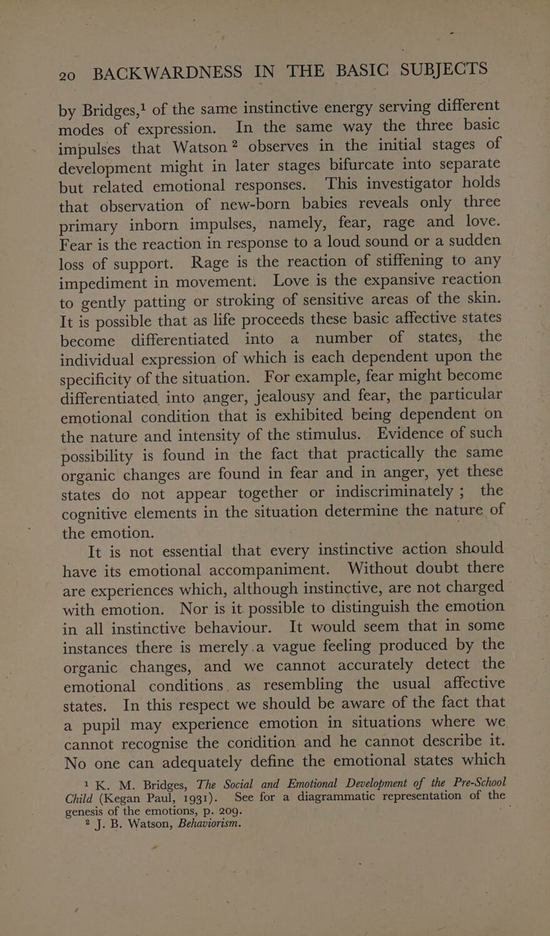 - 20 BACKWARDNESS IN THE BASIC SUBJECTS by Bridges,! of the same instinctive energy serving different modes of expression. In the same way the three basic impulses that Watson? observes in the initial stages of development might in later stages bifurcate into separate but related emotional responses. This investigator holds that observation of new-born babies reveals only three primary inborn impulses, namely, fear, rage and love. Fear is the reaction in response to a loud sound or a sudden loss of support. Rage is the reaction of stiffening to any impediment in movement. Love is the expansive reaction to gently patting or stroking of sensitive areas of the skin. It is possible that as life proceeds these basic affective states become differentiated into a number of states, the individual expression of which is each dependent upon the specificity of the situation. For example, fear might become differentiated into anger, jealousy and fear, the particular emotional condition that is exhibited being dependent on the nature and intensity of the stimulus. Evidence of such possibility is found in the fact that practically the same organic changes are found in fear and in anger, yet these states do not appear together or indiscriminately ; the cognitive elements in the situation determine the nature of the emotion. It is not essential that every instinctive action should have its emotional accompaniment. Without doubt there are experiences which, although instinctive, are not charged &gt; with emotion. Nor is it. possible to distinguish the emotion in all instinctive behaviour. It would seem that in some instances there is merely.a vague feeling produced by the organic changes, and we cannot accurately detect the emotional conditions. as resembling the usual affective states. In this respect we should be aware of the fact that a pupil may experience emotion in situations where we cannot recognise the condition and he cannot describe it. No one can adequately define the emotional states which 1K. M. Bridges, The Social and Emotional Development of the Pre-School Child (Kegan Paul, 1931). See for a diagrammatic representation of the genesis of the emotions, p. 209. 2 J. B. Watson, Behaviorism. &amp;