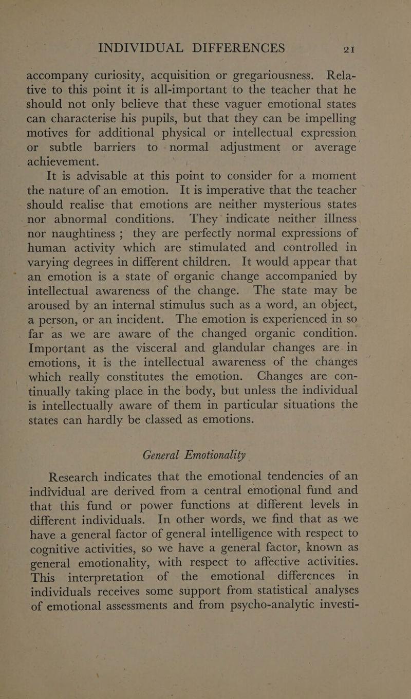 accompany curiosity, acquisition or gregariousness. Rela- tive to this point it is all-important to the teacher that he should not only believe that these vaguer emotional states can characterise his pupils, but that they can be impelling motives for additional physical or intellectual expression or subtle barriers to normal adjustment or average _ achievement. | It is advisable at this point to consider for a moment the nature of an emotion. It is imperative that the teacher should realise that emotions are neither mysterious states nor abnormal conditions. They indicate neither illness nor naughtiness ; they are perfectly normal expressions of human activity which are stimulated and controlled in varying degrees in different children. It would appear that an emotion is a state of organic change accompanied by intellectual awareness of the change. The state may be aroused by an internal stimulus such as a word, an object, a person, or an incident. The emotion is experienced in SO - _ far as we are aware of the changed organic condition. Important as the visceral and glandular changes are in emotions, it is the intellectual awareness of the changes which really constitutes the emotion. Changes are con- tinually taking place in the body, but unless the individual is intellectually aware of them in particular situations the states can hardly be classed as emotions. General Emottonality Research indicates that the emotional tendencies of an individual are derived from a central emotional fund and that this fund or power functions at different levels in different individuals. In other words, we find that as we have a general factor of general intelligence with respect to cognitive activities, so we have a general factor, known as general emotionality, with respect to affective activities. This interpretation of the emotional differences in individuals receives some support from statistical analyses of emotional assessments and from psycho-analytic investi-