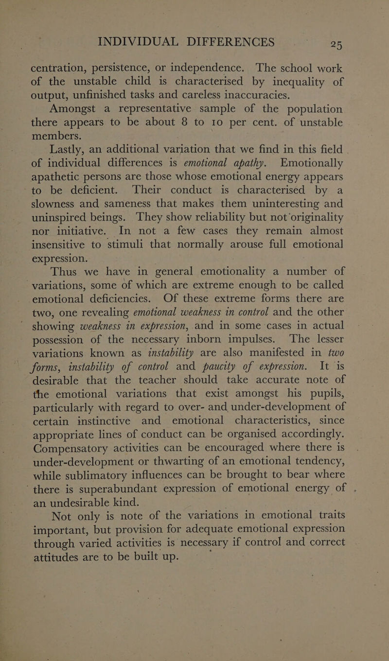 centration, persistence, or independence. The school work of the unstable child is characterised by inequality of output, unfinished tasks and careless inaccuracies. Amongst a representative sample of the population there appears to be about 8 to 10 per cent. of unstable members. ; Lastly, an additional variation that we find in this field of individual differences is emotional apathy. Emotionally apathetic persons are those whose emotional energy appears to be deficient. Their conduct is characterised by a slowness and sameness that makes them uninteresting and uninspired beings. ‘They show reliability but not originality nor initiative. In not a few cases they remain almost insensitive to stimuli that normally arouse full emotional expression. ) | | Thus we have in general emotionality a number of variations, some of which are extreme enough to be called emotional deficiencies. Of these extreme forms there are two, one revealing emotional weakness in control and the other showing weakness in expression, and in some cases in actual possession of the necessary inborn impulses. The lesser variations known as instability are also manifested in two forms, instability of control and paucity of expression. It is desirable that the teacher should take accurate note of the emotional variations that exist amongst his pupils, particularly with regard to over- and under-development of certain instinctive and emotional characteristics, since appropriate lines of conduct can be organised accordingly. Compensatory activities can be encouraged where there is under-development or thwarting of an emotional tendency, while sublimatory influences can be brought to bear where ‘there is superabundant expression of emotional energy of . an undesirable kind. : Not only is note of the variations in emotional traits important, but provision for adequate emotional expression through varied activities is necessary if control and correct attitudes are to be built up.