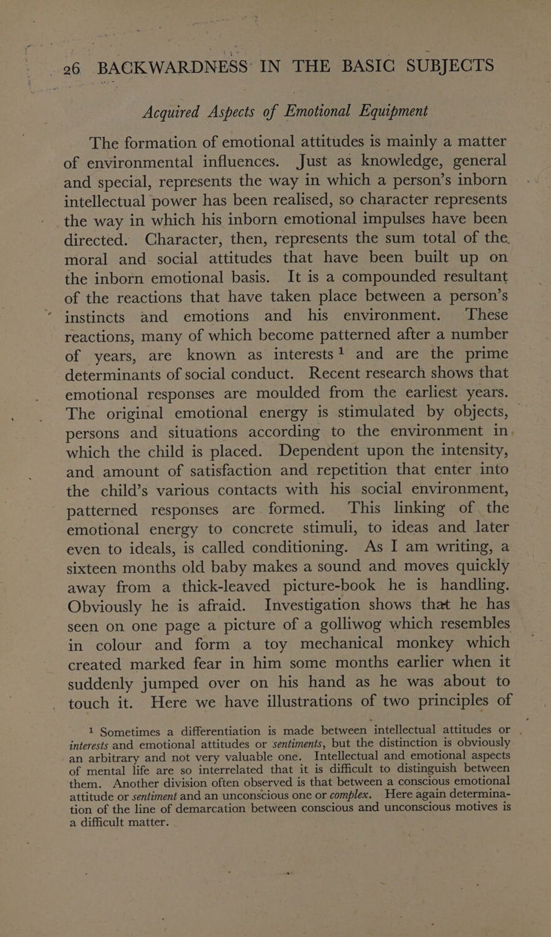 Acquired Aspects of Emotional Equipment The formation of emotional attitudes is mainly a matter of environmental influences. Just as knowledge, general and special, represents the way in which a person’s inborn intellectual power has been realised, so character represents the way in which his inborn emotional impulses have been directed. Character, then, represents the sum total of the. moral and social attitudes that have been built up on the inborn emotional basis. It is a compounded resultant of the reactions that have taken place between a person’s instincts and emotions and his environment. These reactions, many of which become patterned after a number of years, are known as interests! and are the prime determinants of social conduct. Recent research shows that emotional responses are moulded from the earliest years. The original emotional energy is stimulated by objects, © persons and situations according to the environment in, which the child is placed. Dependent upon the intensity, and amount of satisfaction and repetition that enter into the child’s various contacts with his social environment, patterned responses are formed. This linking of the emotional energy to concrete stimuli, to ideas and later even to ideals, is called conditioning. As I am writing, a sixteen months old baby makes a sound and moves quickly away from a thick-leaved picture-book he is handling. Obviously he is afraid. Investigation shows that he has seen on one page a picture of a golliwog which resembles in colour and form a toy mechanical monkey which created marked fear in him some months earlier when it suddenly jumped over on his hand as he was about to touch it. Here we have illustrations of two principles of 1 Sometimes a differentiation is made between intellectual attitudes or . interests and emotional attitudes or sentiments, but the distinction is obviously an arbitrary and not very valuable one. Intellectual and emotional aspects of mental life are so interrelated that it is difficult to distinguish between them. Another division often observed is that between a conscious emotional attitude or sentiment and an unconscious one or complex. Here again determina- tion of the line of demarcation between conscious and unconscious motives is a difficult matter.