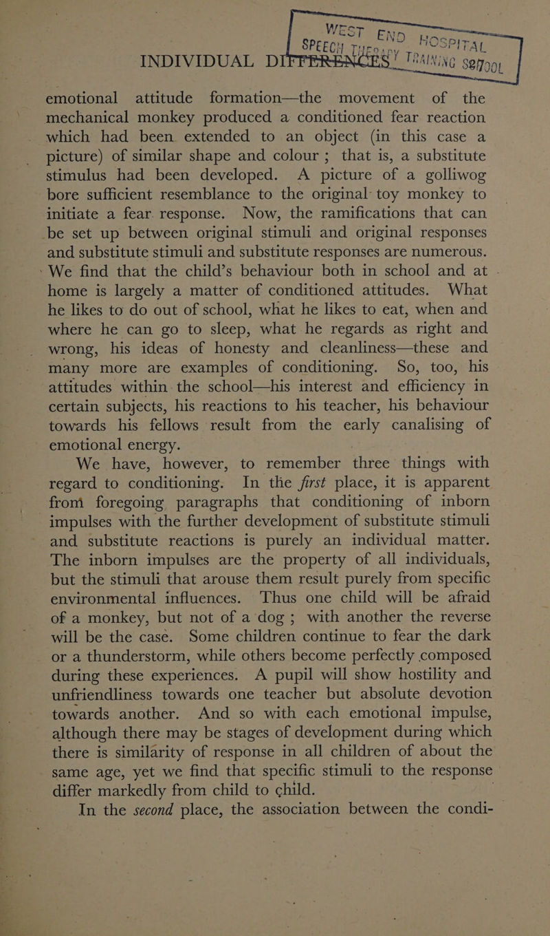 INDIVIDUAL D emotional attitude formation—the movement of the mechanical monkey produced a conditioned fear reaction which had been extended to an object (in this case a picture) of similar shape and colour ; that is, a substitute stimulus had been developed. A picture of a golliwog bore sufficient resemblance to the original: toy monkey to initiate a fear. response. Now, the ramifications that can _-be set up between original stimuli and original responses and substitute stimuli and substitute responses are numerous. » We find that the child’s behaviour both in school and at - home is largely a matter of conditioned attitudes. What he likes to do out of school, what he likes to eat, when and where he can go to sleeps what he regards as right and wrong, his ideas of honesty and cleanliness—these and many more are examples of conditioning. So, too, his attitudes within-the school—his interest and eficieney in certain subjects, his reactions to his teacher, his behaviour towards his fellows result from the early canalising of emotional energy. We have, however, to remember ahve things with regard to conditioning. In the first place, it is apparent from foregoing paragraphs that conditioning of inborn impulses with the further development of substitute stimuli and substitute reactions is purely an individual matter. The inborn impulses are the property of all individuals, but the stimuli that arouse them result purely from specific environmental influences. ‘Thus one child will be afraid of a monkey, but not of a dog; with another the reverse will be the case. Some children continue to fear the dark or a thunderstorm, while others become perfectly composed during these experiences. A pupil will show hostility and unfriendliness towards one teacher but absolute devotion towards another. And so with each emotional impulse, although there may be stages of development during which there is similarity of response in all children of about the same age, yet we find that specific stimuli to the response © differ markedly from child to child. In the second place, the association between the condi- —