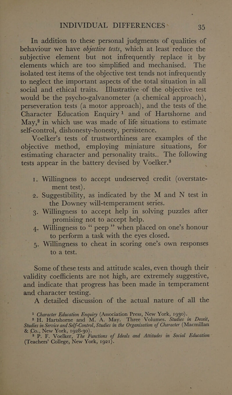 In addition to these personal judgments of qualities of behaviour we have odbyective tests, which at least reduce the subjective element but not infrequently replace it by elements which are too simplified and mechanised. ‘The isolated test items of the objective test tends not infrequently to neglect the important aspects of the total situation in all social and ethical traits. Illustrative -of the objective test would be the psycho-galvanometer (a chemical approach), perseveration tests (a motor approach), and the tests of the Character Education Enquiry! and of Hartshorne and — May,? in which use was made of life situations to estimate self-control, dishonesty-honesty, persistence. Voelker’s tests of trustworthiness are examples of the objective method, employing miniature situations, for estimating character and personality traits.. The following tests appear in the battery devised by Voelker.? : 1. Willingness to accept undeserved credit (overstate- ment test). 7 . Suggestibility, as indicated by the M and N test in the Downey will-temperament series. 3. Willingness to accept help in solving puzzles after promising not to accept help. . Willingness to “‘ peep ” when placed on one’s honour to perform a task with the eyes closed. . Willingness to cheat in Shalala one’s Own responses to a test. ho: a on Some of these tests and attitude scales, even though their validity coefficients are not high, are extremely suggestive, and indicate that progress has been made in temperament and character testing. A detailed discussion of the actual nature of all the 1 Character Education Enquiry (Association Press, New York, 1930). - 2 H. Hartshorne and M. A. May. Three Volumes. Studies in Deere Studies in Service and Self-Control, Studies in the Organisation of Character (Macmillan &amp; Co., New York, 1928-30). 3 PF, Voelker, The Functions of Ideals and Attitudes in “Social Education (Teachers’ College, New York, 1921).