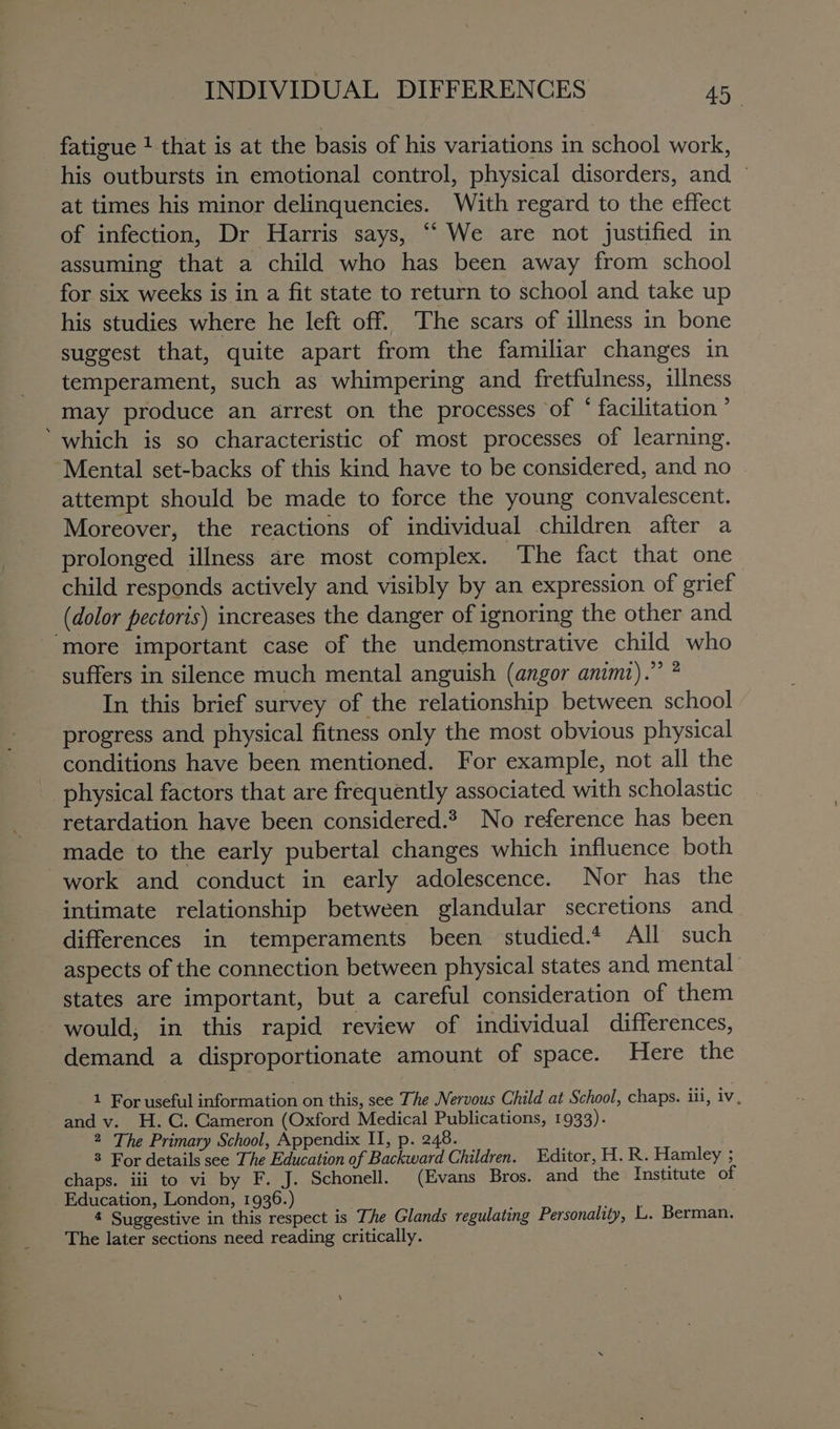 fatigue 1 that is at the basis of his variations in school work, his outbursts in emotional control, physical disorders, and © at times his minor delinquencies. With regard to the effect of infection, Dr Harris says, ‘We are not justified in assuming that a child who has been away from school for six weeks is in a fit state to return to school and take up his studies where he left off. The scars of illness in bone suggest that, quite apart from the familiar changes in temperament, such as whimpering and fretfulness, illness may produce an arrest on the processes of * facilitation ’ ‘which is so characteristic of most processes of learning. “Mental set-backs of this kind have to be considered, and no attempt should be made to force the young convalescent. Moreover, the reactions of individual children after a prolonged illness are most complex. The fact that one child responds actively and visibly by an expression of grief (dolor pectoris) increases the danger of ignoring the other and ‘more important case of the undemonstrative child who suffers in silence much mental anguish (angor animz).” ? In this brief survey of the relationship between school progress and physical fitness only the most obvious physical conditions have been mentioned. For example, not all the physical factors that are frequently associated with scholastic retardation have been considered.* No reference has been made to the early pubertal changes which influence both work and conduct in early adolescence. Nor has the intimate relationship between glandular secretions and differences in temperaments been studied.* All such aspects of the connection between physical states and mental states are important, but a careful consideration of them would, in this rapid review of individual differences, demand a disproportionate amount of space. Here the 1 For useful information on this, see The Nervous Child at School, chaps. iii, iv, and v. H.C. Cameron (Oxford Medical Publications, 1933). 2 The Primary School, Appendix II, p. 248. 8 For details see The Education of Backward Children. Editor, H. R. Hamley ; chaps. iii to vi by F. J. Schonell. (Evans Bros. and the Institute of Education, London, 1936.) 4 Suggestive in this respect is The Glands regulating Personality, LL. Berman. The later sections need reading critically.