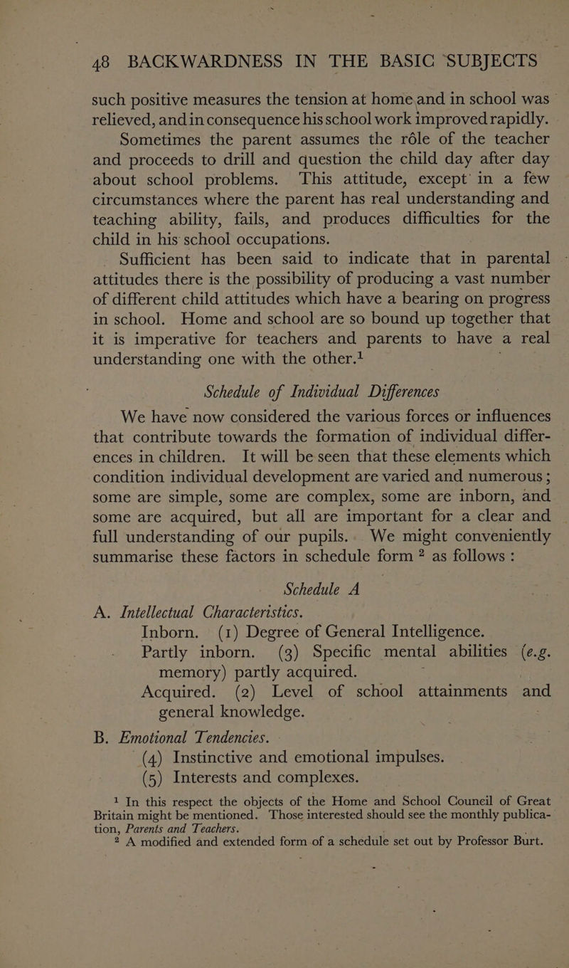 such positive measures the tension at home.and in school was — relieved, and in consequence his school work improved rapidly. Sometimes the parent assumes the role of the teacher and proceeds to drill and question the child day after day about school problems. ‘This attitude, except’ in a few circumstances where the parent has real understanding and teaching ability, fails, and produces difficulties for the child in his school occupations. Sufficient has been said to indicate that in parental attitudes there is the possibility of producing a vast number of different child attitudes which have a bearing on progress in school. Home and school are so bound up together that it is imperative for teachers and parents to have a real understanding one with the other. Schedule of Individual Differences We have now considered the various forces or influences that contribute towards the formation of individual differ- _ ences in children. It will be seen that these elements which condition individual development are varied and numerous ; some are simple, some are complex, some are inborn, and some are acquired, but all are important for a clear and full understanding of our pupils... We might conveniently summarise these factors in schedule form ? as follows : Schedule A A. Intellectual Characteristics. Inborn. (1) Degree of General Intelligence. Partly inborn. (3) Specific mental abilities (e.g. memory) partly acquired. Acquired. (2) Level of school attainments and general knowledge. . B. Emotional Tendencies. (4) Instinctive and emotional impulses. (5) Interests and complexes. 1 In this respect the objects of the Home and School Couneil of Great Britain might be mentioned. Those interested should see the monthly publica- tion, Parents and Teachers. 2 A modified and extended form of a schedule set out by Professor Burt.