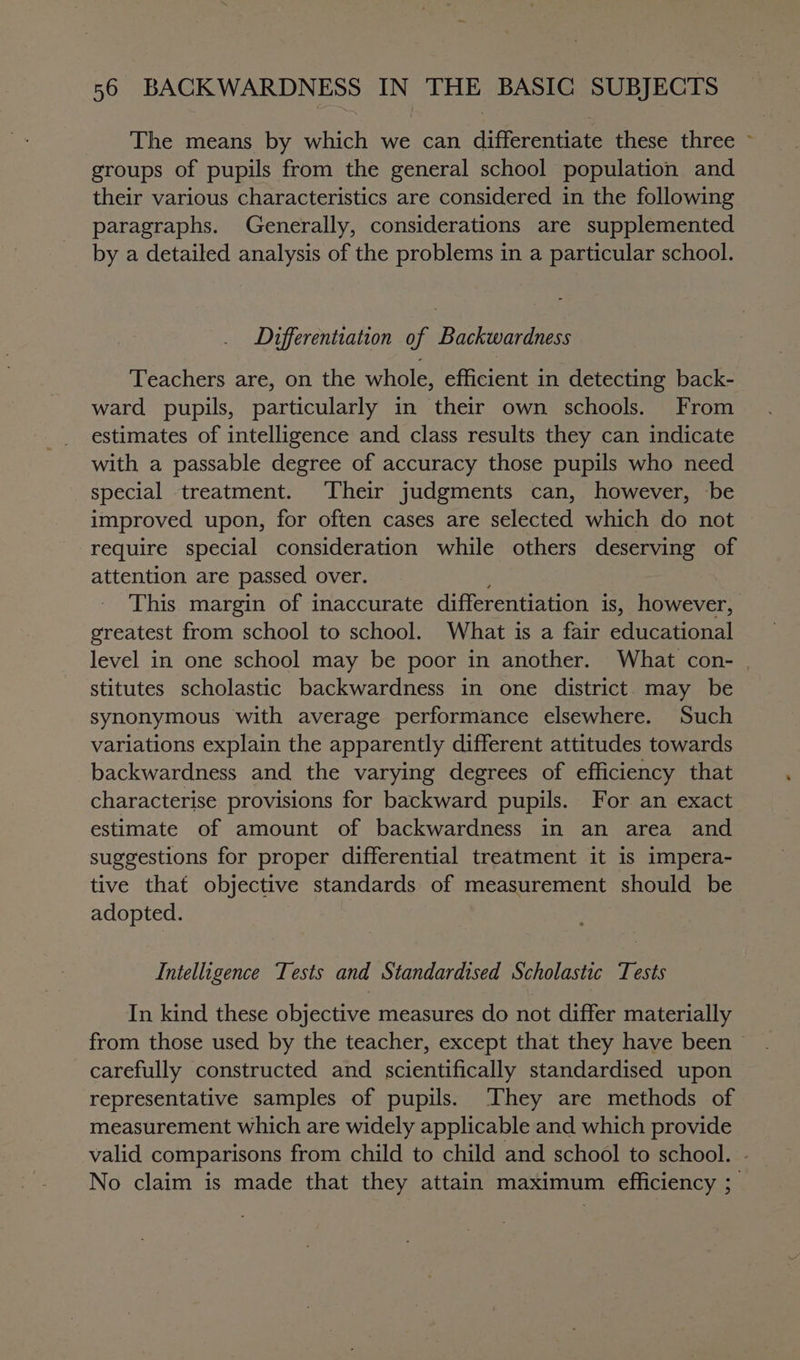 The means by which we can differentiate these three ~ groups of pupils from the general school population and their various characteristics are considered in the following paragraphs. Generally, considerations are supplemented by a detailed analysis of the problems in a particular school. Differentiation of Backwardness Teachers are, on the whole, efficient in detecting back- ward pupils, particularly in their own schools. From estimates of intelligence and class results they can indicate with a passable degree of accuracy those pupils who need special treatment. Their judgments can, however, be improved upon, for often cases are selected which do not require special consideration while others deserving of attention are passed over. This margin of inaccurate differentiation is, however, greatest from school to school. What is a fair eaileationsl level in one school may be poor in another. What con- stitutes scholastic backwardness in one district may be synonymous with average performance elsewhere. Such variations explain the apparently different attitudes towards backwardness and the varying degrees of efficiency that characterise provisions for backward pupils. For an exact estimate of amount of backwardness in an area and suggestions for proper differential treatment it is impera- tive that objective standards of measurement Should be adopted. Intelligence Tests and Standardised Scholastic Tests In kind these objective measures do not differ materially from those used by the teacher, except that they have been &gt; carefully constructed and scientifically standardised upon representative samples of pupils. ‘They are methods of measurement which are widely applicable and which provide valid comparisons from child to child and school to school. No claim is made that they attain maximum efficiency ;