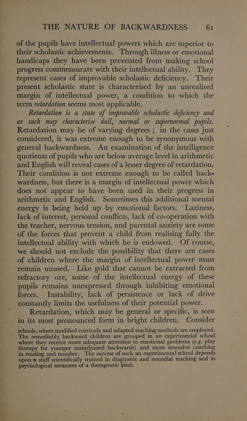 of the pupils have intellectual powers which are superior to their scholastic achievements. Through illness or emotional - handicaps they have been prevented from making school progress commensurate with their intellectual ability. They represent cases of improvable scholastic deficiency. Their present scholastic state is characterised by an unrealised margin of intellectual power, a condition to which the &gt; term retardation seems most applicable. Retardation is a state of improvable scholastic deficiency and as such may characterise dull, normal or supernormal pupils. Retardation may be of varying degrees ; in the cases just considered, it was extreme enough to be synonymous with general backwardness. An examination of the intelligence quotients of pupils who are below average level in arithmetic and English will reveal cases of a lesser degree of retardation. Their condition is not extreme enough to be. called back- wardness, but there is a margin of intellectual power which does not appear to have been used in their progress in arithmetic and English. Sometimes this additional mental energy is being held up by emotional factors. Laziness, lack of interest, personal conflicts, lack of co-operation with of the forces that prevent a child from realising fully the intellectual ability with which he is endowed. Of course, we should not exclude the possibility that there are cases of children where the margin of intellectual power must remain unused. Like gold that cannot be extracted from refractory ore, some of the intellectual energy of these pupils remains unexpressed through inhibiting emotional forces. Instability, lack of persistence or lack of drive constantly limits the usefulness of their potential power. Retardation, which may be general or specific, is seen in its most pronounced form in bright children. Consider schools, where modified curricula and adapted teaching methods are employed. where they receive moré adequate attention to emotional problems (e.g. play in reading and number. The success of such an experimental school depends ~ upon a staff scientifically trained in diagnostic and remedial teaching and in psychological measures of a therapeutic kind.