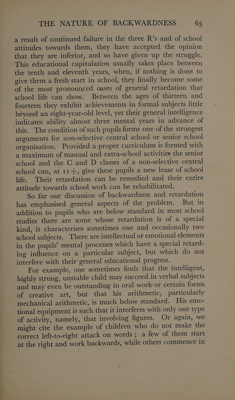 a a sahil a result of continued failure in the three R’s and of school attitudes towards them, they have accepted the opinion that they are inferior, and so have given up the struggle. This educational capitulation usually takes place between the tenth and eleventh years, when, if nothing is done to give them a fresh start in school, they finally become some of the most pronounced cases of general retardation that school life can show. Between the ages of thirteen and fourteen they exhibit achievements in formal subjects little beyond an eight-year-old level, yet their general intelligence indicates ability almost three mental years in advance of organisation. Provided a proper curriculum Is formed with a maximum of manual and extra-school activities the senior school and the C and D classes of a non-selective central school can, at 11-+, give these pupils a new lease of school life. Their retardation can be remedied and their entire attitude towards school work can be rehabilitated. So far our discussion of backwardness and retardation has emphasised general aspects of the problem. But in addition to pupils who are below standard in most school kind, it characterises sometimes one and occasionally two school subjects. There are intellectual or emotional elements in the pupils’ mental processes which have a special retard- ing influence on a particular subject, but which do not interfere with their general educational progress. For example, one sometimes finds that the intelligent, highly strung, unstable child may succeed in verbal subjects and may even be outstanding in oral work: or certain forms mechanical arithmetic, is much below standard. His emo-. tional equipment is such that it interferes with only one type of activity, namely, that involving figures. Or again, we — correct left-to-right attack on words ; a few of them start at the right and work backwards, while others commence in