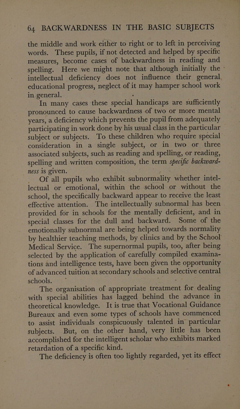 the middle and work either to right or to left in perceiving words. These pupils, if not detected and helped by specific measures, become cases of backwardness in reading and spelling. Here we might note that although initially the - intellectual deficiency does not influence their general, educational progress, neglect of it may hamper school work in general. eas . : In many cases these special handicaps are sufficiently pronounced to cause backwardness of two or more mental years, a deficiency which prevents the pupil from adequately participating in work done by his usual class in the particular subject or subjects. To these children who require special consideration in a single subject, or in two or three associated subjects, such as reading and spelling, or reading, spelling and written composition, the term specific backward- ness is given. | ee , Of all pupils who exhibit subnormality whether intel- lectual or emotional, within the school or without the school, the specifically backward appear to receive the least effective attention. The intellectually subnormal has been provided for in schools for the mentally deficient, and in special classes for the dull and backward. Some of the emotionally subnormal are being helped towards normality by healthier teaching methods, by clinics and by the School Medical Service. The supernormal pupils, too, after being selected by the application of carefully compiled examina- tions and intelligence tests, have been given the opportunity of advanced tuition at secondary schools and selective central schools, vias ef ge The organisation of appropriate treatment for dealing with special abilities has lagged behind the advance in theoretical knowledge. It is true that Vocational Guidance Bureaux and even some types of schools have commenced to assist individuals conspicuously talented in particular subjects. But, on the other hand, very little has been accomplished for the intelligent scholar who exhibits marked retardation of a specific kind. ? | The deficiency is often too lightly regarded, yet its effect