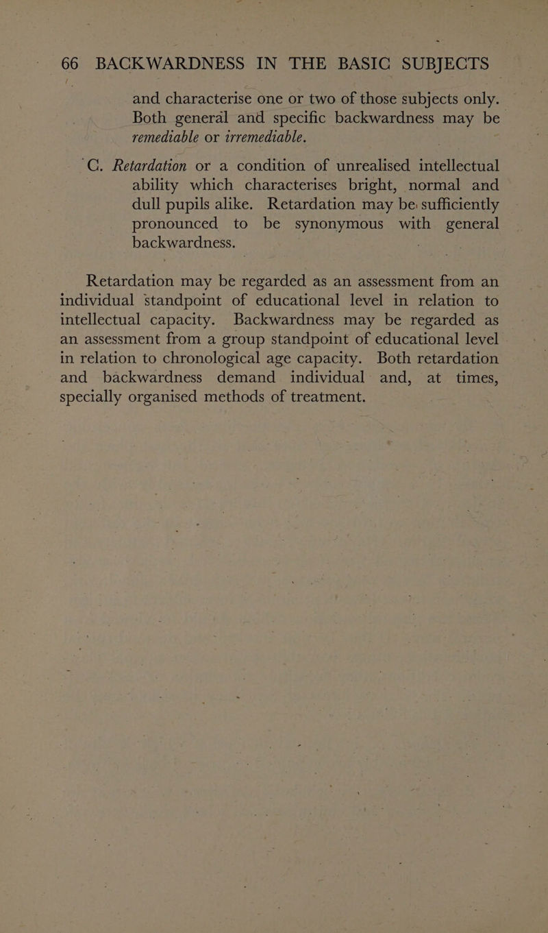 and characterise one or two of those subjects only. Both general and specific backwardness may be remediable or irremediable. C. Retardation or a condition of unrealised intellectual ability which characterises bright, normal and dull pupils alike. Retardation may be: sufficiently pronounced to be synonymous with general backwardness. Retardation may be regarded as an assessment from an individual standpoint of educational level in relation to intellectual capacity. Backwardness may be regarded as an assessment from a group standpoint of educational level in relation to chronological age capacity. Both retardation and backwardness demand individual and, at times, specially organised methods of treatment.