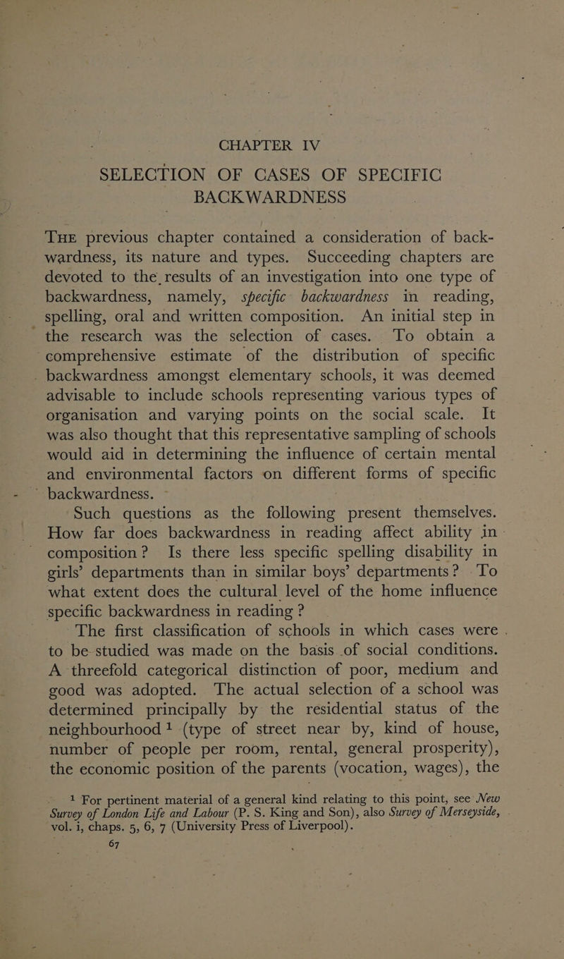 SELECTION OF CASES OF SPECIFIC BACK WARDNESS THE previous chapter contained a consideration of back- wardness, its nature and types. Succeeding chapters are devoted to the_results of an investigation into one type of backwardness, namely, specific backwardness in reading, spelling, oral and written composition. An initial step in ' the research was the selection of cases. To obtain a comprehensive estimate of the distribution of specific _ backwardness amongst elementary schools, it was deemed advisable to include schools representing various types of organisation and varying points on the social scale. It was also thought that this representative sampling of schools would aid in determining the influence of certain mental and environmental factors on different forms of specific backwardness. ~ Such questions as the following present themselves. How far does backwardness in reading affect ability in» composition? Is there less specific spelling disability in girls’ departments than in similar boys’ departments? To what extent does the cultural level of the home influence specific backwardness in reading ? The first classification of schools in which cases were . to be studied was made on the basis of social conditions. A threefold categorical distinction of poor, medium and good was adopted. The actual selection of a school was determined principally by the residential status of the neighbourhood! (type of street near by, kind of house, number of people per room, rental, general prosperity), the economic position of the parents (vocation, wages), the - 1 For pertinent material of a general kind relating to this point, see New Survey of London Life and Labour (P. S. King and Son), also Survey of Merseyside, vol. i, chaps. 5, 6, 7 (University Press of Liverpool). te 7