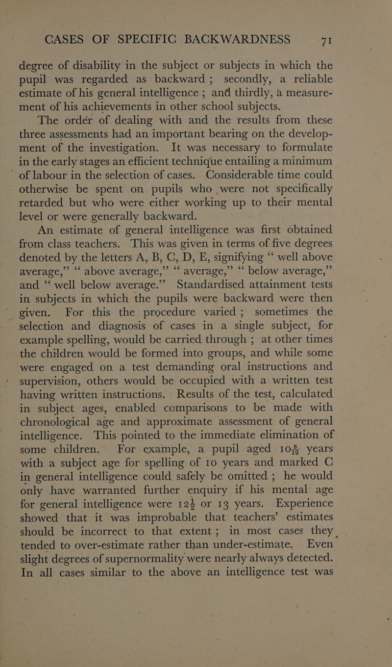 degree of disability in the subject or subjects in which the pupil was regarded as backward; secondly, a reliable estimate of his general intelligence ; and thirdly, a measure- ment of his achievements in other school subjects. The order of dealing with and the results from these three assessments had an important bearing on the develop- ment of the investigation. It was necessary to formulate in the early stages an efficient technique entailing a minimum of labour in the selection of cases. Considerable time could otherwise be spent on pupils who ,were not specifically retarded but who were either working up to their mental level or were generally backward. An estimate of general intelligence was first obtained from class teachers. This was given in terms of five degrees denoted by the letters A, B, C, D, E, signifying “ well above average,” ‘‘ above average,” “‘ average,” “ below average,” and ‘‘ well below average.” Standardised attainment tests in subjects in which the pupils were backward were then ' given. For this the procedure varied; sometimes the selection and diagnosis of cases in a single subject, for example spelling, would be carried through ; at other times the children would be formed into groups, and while some ‘were engaged on a test demanding oral instructions and supervision, others would be occupied with a written test having written instructions. Results of the test, calculated in subject ages, enabled comparisons to be made with chronological age and approximate assessment of general intelligence. This pointed to the immediate elimination of some children. For example, a pupil aged 10 years with a subject age for spelling of 10 years and marked C in general intelligence could safely be omitted ; he would only have warranted further enquiry if his mental age for general intelligence were 124 or 13 years. Experience showed that it was irnprobable that teachers’ estimates should be incorrect to that extent; in most cases they. tended to over-estimate rather than under-estimate. Even slight degrees of supernormality were nearly always detected. In all cases similar to the above an intelligence test was