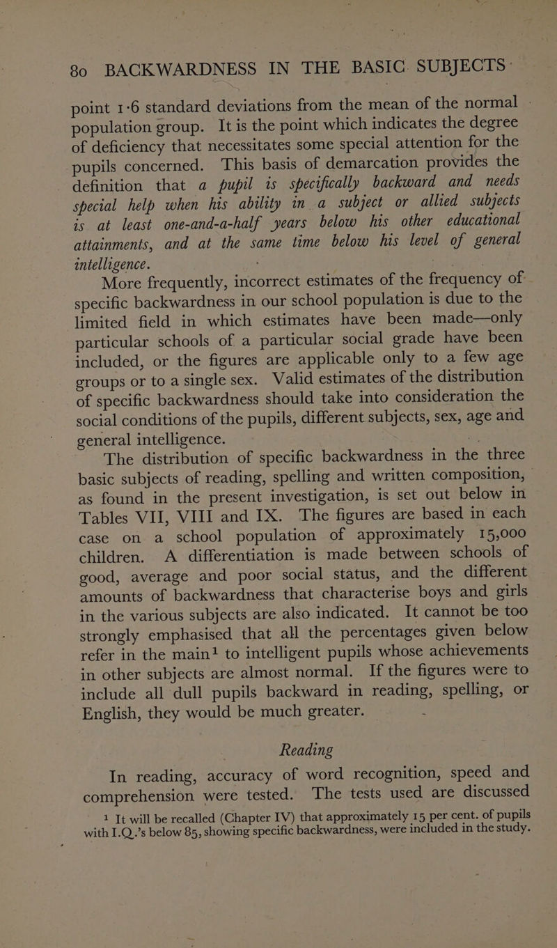 point 1°6 standard deviations from the mean of the normal | population group. It is the point which indicates the degree of deficiency that necessitates some special attention for the pupils concerned. This basis of demarcation provides the definition that a pupil is specifically backward and needs special help when his ability in a subject or allied subjects is at least one-and-a-half years below his other educational attainments, and at the same time below his level of general intelligence. | | More frequently, incorrect estimates of the frequency of specific backwardness in our school population is due to the limited field in which estimates have been made—only particular schools of a particular social grade have been included, or the figures are applicable only to a few age groups or to a single sex. Walid estimates of the distribution of specific backwardness should take into consideration the social conditions of the pupils, different subjects, sex, age and general intelligence. . The distribution of specific backwardness in the three basic subjects of reading, spelling and written composition, — as found in the present investigation, is set out below in Tables VII, VIII and IX. The figures are based in each case on a school population of approximately 15,000 children. A differentiation is made between schools of good, average and poor social status, and the different amounts of backwardness that characterise boys and girls in the various subjects are also indicated. It cannot be too strongly emphasised that all the percentages given below refer in the main! to intelligent pupils whose achievements in other subjects are almost normal. If the figures were to include all dull pupils backward in reading, spelling, or English, they would be much greater. Reading In reading, accuracy of word recognition, speed and comprehension were tested. The tests used are discussed 1 It will be recalled (Chapter IV) that approximately 15 per cent. of pupils with I.Q..’s below 85, showing specific backwardness, were included in the study.