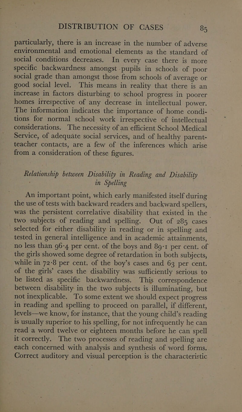 particularly, there is an increase in the number of adverse environmental and emotional elements as the standard of social conditions decreases. In every case there is more specific backwardness amongst pupils in schools of poor social grade than amongst those from schools of average or good social level. This means in reality that there is an increase in factors disturbing to school progress in poorer homes irrespective of any decrease in intellectual power. The information indicates the importance of home condi- tions for normal school work irrespective of intellectual considerations. The necessity of an efficient School Medical Service, of adequate social services, and of healthy parent- teacher contacts, are a few of the inferences which arise from a consideration of these figures. Relationship between Disability in Reading and Disability aD in Spelling An important point, which early manifested itself during the use of tests with backward readers and backward spellers, was the persistent correlative disability that existed in the | two subjects of reading and spelling. Out of 285 cases selected for either disability in reading or in spelling and tested in general intelligence and in academic attainments, no less than 96-4 per cent. of the boys and 89-1 per cent. of the girls showed some degree of retardation in both subjects, while in 72-8 per cent. of the boy’s cases and 63 per cent. of the girls’ cases the disability was sufficiently serious to be listed as specific backwardness. This correspondence between disability in the two subjects is illuminating, but not inexplicable. To some extent we should expect progress in reading and spelling to proceed on parallel, if different, levels—we know, for instance, that the young child’s reading is usually superior to his spelling, for not infrequently he can read a word twelve or eighteen months before he can spell it correctly. The two processes of reading and spelling are each concerned with analysis and synthesis of word forms. Correct auditory and visual perception is the characteristic