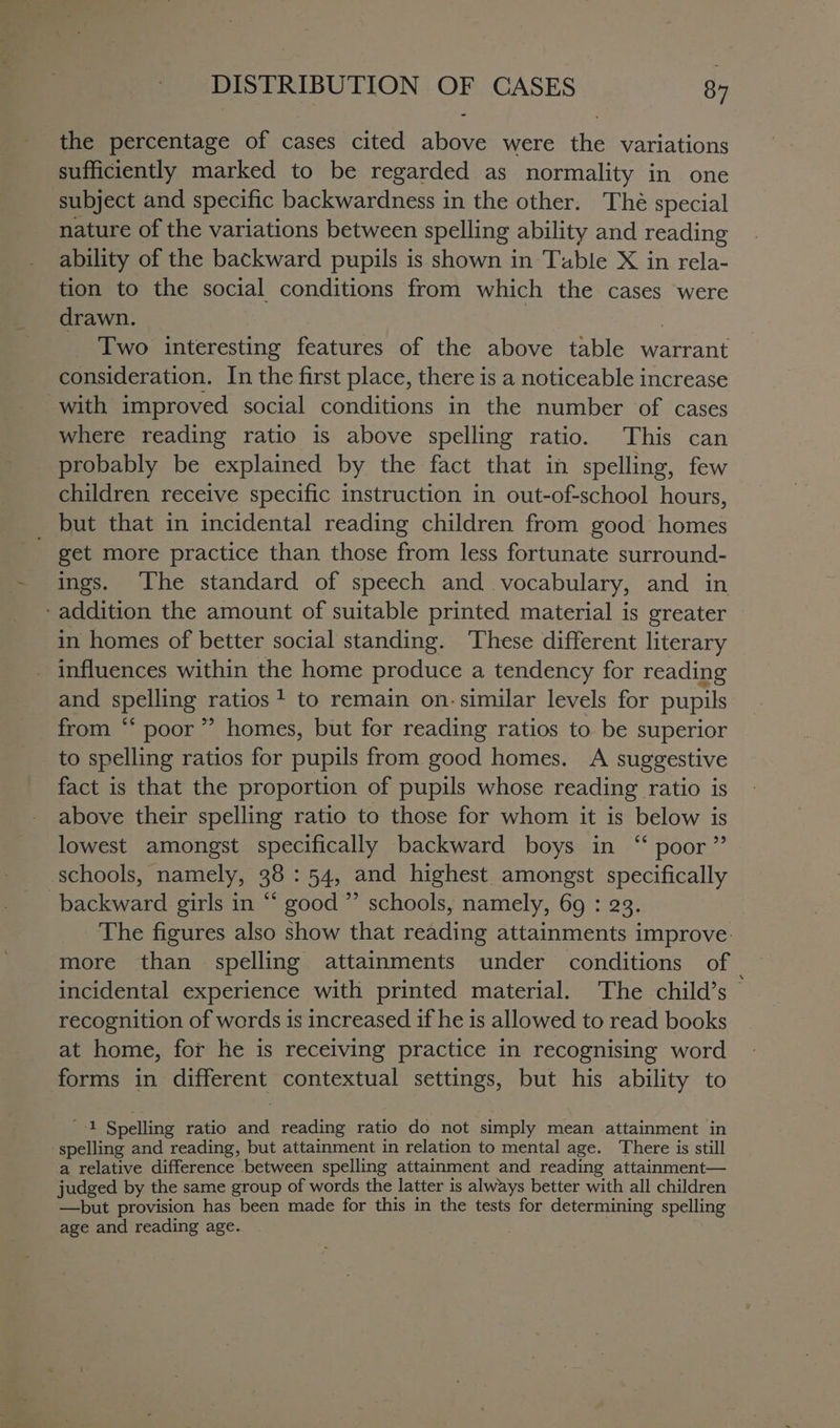 the percentage of cases cited above were the variations sufficiently marked to be regarded as normality in one subject and specific backwardness in the other. Thé special nature of the variations between spelling ability and reading ability of the backward pupils is shown in Table X in rela- tion to the social conditions from which the cases were drawn. | | Two interesting features of the above table warrant consideration. In the first place, there is a noticeable increase with improved social conditions in the number of cases where reading ratio is above spelling ratio. This can probably be explained by the fact that in spelling, few children receive specific instruction in out-of-school hours, but that in incidental reading children from good homes - get more practice than those from less fortunate surround- ings. The standard of speech and vocabulary, and in - addition the amount of suitable printed material is greater in homes of better social standing. These different literary influences within the home produce a tendency for reading and spelling ratios? to remain on. similar levels for pupils from “ poor” homes, but for reading ratios to be superior to spelling ratios for pupils from good homes. A suggestive fact is that the proportion of pupils whose reading ratio is above their spelling ratio to those for whom it is below is lowest amongst specifically backward boys in “ poor” schools, namely, 38 : 54, and highest amongst specifically backward girls in “ good ”’ schools, namely, 69 : 23. The figures also show that reading attainments improve. more than spelling attainments under conditions of — incidental experience with printed material. The child’s © recognition of words is increased if he is allowed to read books at home, for he is receiving practice in recognising word forms in different contextual settings, but his ability to '-1 Spelling ratio and reading ratio do not simply mean attainment in spelling and reading, but attainment in relation to mental age. There is still a relative difference between spelling attainment and reading attainment— judged by the same group of words the latter is always better with all children —but provision has been made for this in the tests for determining spelling age and reading age.