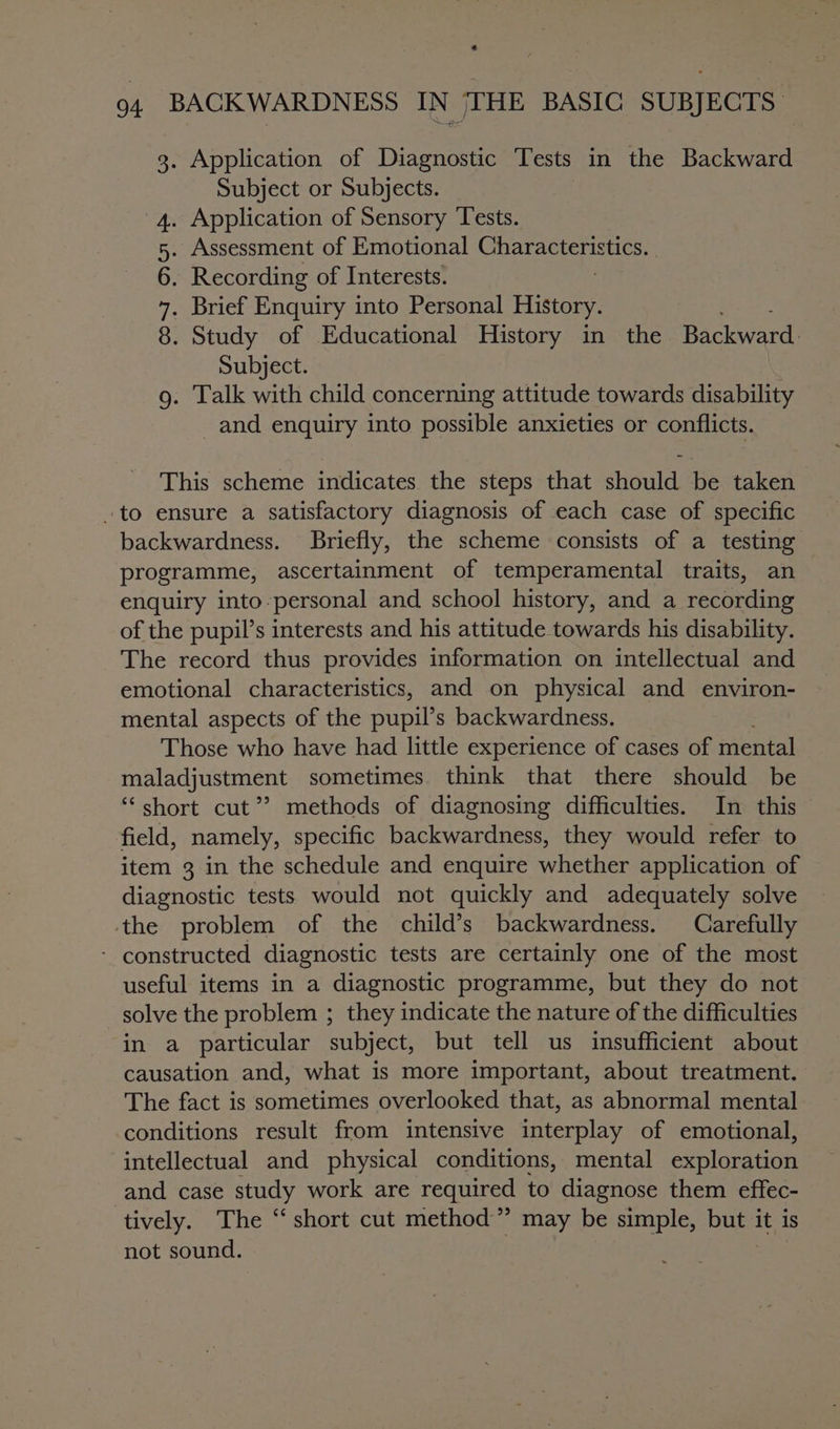 ¢ 94 BACKWARDNESS IN THE BASIC SUBJECTS. 3. Application of Diagnostic Tests in the Backward Subject or Subjects. . Application of Sensory Tests. Assessment of Emotional SER ENISS MES . Recording of Interests. . Brief Enquiry into Personal History. . Study of Educational History in the Rae Subject. . Talk with child concerning attitude towards disability -and enquiry into possible anxieties or conflicts. COM &lt;o) This scheme indicates the steps that should be taken to ensure a satisfactory diagnosis of each case of specific backwardness. Briefly, the scheme consists of a testing programme, ascertainment of temperamental traits, an enquiry into-personal and school history, and a recording of the pupil’s interests and his attitude towards his disability. The record thus provides information on intellectual and emotional characteristics, and on physical and environ- mental aspects of the pupil’s backwardness. Those who have had little experience of cases of mental maladjustment sometimes think that there should be ‘“‘ short cut’? methods of diagnosing difficulties. In this field, namely, specific backwardness, they would refer to item 3 in the schedule and enquire whether application of diagnostic tests would not quickly and adequately solve ‘the problem of the child’s backwardness. Carefully - constructed diagnostic tests are certainly one of the most useful items in a diagnostic programme, but they do not solve the problem ; they indicate the nature of the difficulties in a particular subject, but tell us insufficient about causation and, what is more important, about treatment. The fact is sometimes overlooked that, as abnormal mental conditions result from intensive interplay of emotional, intellectual and physical conditions, mental exploration and case study work are required to diagnose them effec- tively. The ‘“‘ short cut method” may be simple, but it is not sound. | 3