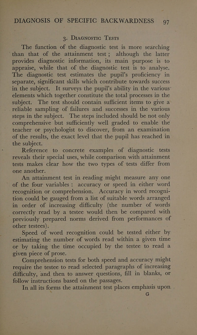 a DIAGNOSIS OF SPECIFIC BACKWARDNESS 97 3. Diacnostic TEstTs _ The function of the diagnostic test is more searching ‘than that of the attainment test; although the latter provides diagnostic information, its main purpose is to appraise, while that of the diagnostic test is to analyse. The diagnostic test estimates the pupil’s proficiency in separate, significant skills which contribute towards success ‘in the subject. It surveys the pupil’s ability in the various’ elements which together constitute the total processes in the subject. The test should contain sufficient items to give a steps in the subject. The steps included should be not only comprehensive but sufficiently well graded to enable the teacher or psychologist to discover, from an examination of the results, the exact level that the pupil has reached in the subject. Reference to concrete examples of diagnostic tests reveals their special uses, while comparison with attainment tests makes clear how the two types of ‘tests differ from one another. An attainment test in reading might measure any one of the four variables: accuracy or speed in either word recognition or comprehension. Accuracy in word recogni- tion could be gauged from a list of suitable words arranged in order of increasing difficulty (the number of words correctly read by a testee would then be compared with previously prepared norms derived from performances of other testees). Speed of word recognition could be tested either us estimating the number of words read within a given time or by taking the time occupied by the testee to read a given piece of prose. Comprehension tests for both speed and accuracy might require the testee to read selected paragraphs o of increasing difficulty, and then to answer questions, fill in blanks, or follow instructions based on the passages. In all its forms the attainment test places emphasis upon. . G