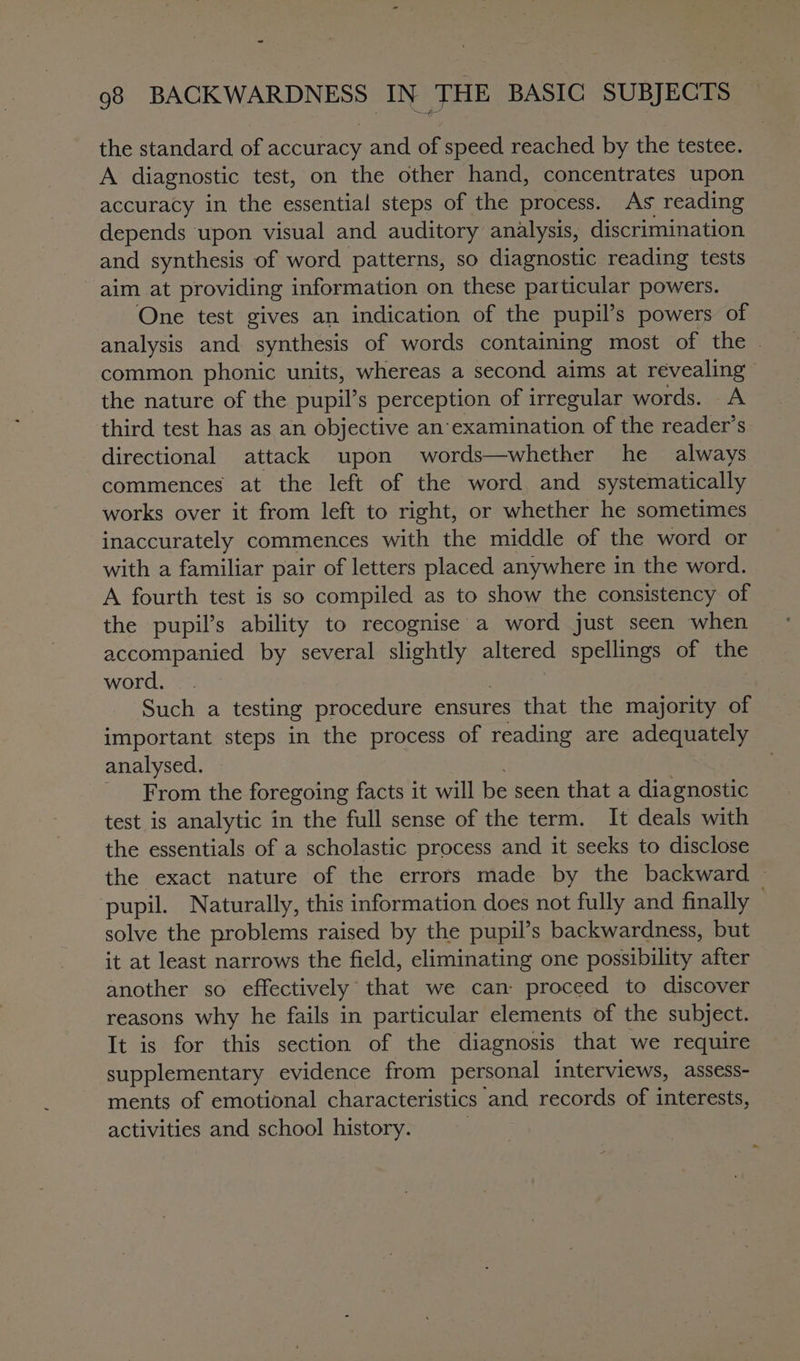 the standard of accuracy and of speed reached by the testee. A diagnostic test, on the other hand, concentrates upon accuracy in the essential steps of the process. As reading depends upon visual and auditory analysis, discrimination and synthesis of word patterns, so diagnostic reading tests aim at providing information on these particular powers. One test gives an indication of the pupil’s powers of analysis and synthesis of words containing most of the - common phonic units, whereas a second aims at revealing” the nature of the pupil’s perception of irregular words. A third test has as an objective an’ examination of the reader’s directional attack upon words—whether he always commences at the left of the word and_ systematically works over it from left to right, or whether he sometimes inaccurately commences with the middle of the word or with a familiar pair of letters placed anywhere in the word. A fourth test is so compiled as to show the consistency of the pupil’s ability to recognise a word just seen when accompanied by several ee: altered spellings of the word. Such a testing procedure ensures that the majority of important steps in the process of reading are adequately analysed. From the foregoing facts it will be seen that a diagnostic test is analytic in the full sense of the term. It deals with the essentials of a scholastic process and it seeks to disclose the exact nature of the errors made by the backward — pupil. Naturally, this information does not fully and finally . solve the problems raised by the pupil’s backwardness, but it at least narrows the field, eliminating one possibility after another so effectively that we can proceed to discover reasons why he fails in particular elements of the subject. It is for this section of the diagnosis that we require supplementary evidence from personal interviews, assess- ments of emotional characteristics ‘and. records of interests, activities and school history.