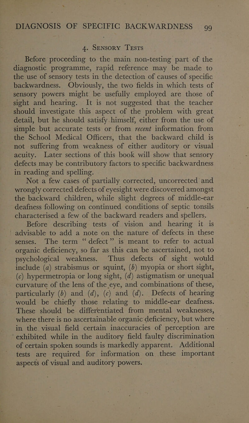 4. SENSORY TESTS Before proceeding to the main non-testing part of the diagnostic programme, rapid reference may be made to the use of sensory tests in the detection of causes of specific backwardness. Obviously, the two fields in which tests of sensory powers might be usefully employed are those of sight and hearing. It is not suggested that the teacher should investigate this aspect of the problem with great detail, but he should satisfy himself, either from the use of simple but accurate tests or from recent information from the School Medical Officers, that the backward child is not suffering from weakness of either auditory or visual acuity. Later sections of this book will show that sensory defects may be contributory factors to specific backwardness in reading and spelling. Not a few cases of partially corrected, uncorrected’ onc wrongly corrected defects of eyesight were discovered amongst the backward children, while slight degrees of middle-ear deafness following on continued conditions of septic tonsils characterised a few of the backward readers and spellers. Before describing tests of vision and hearing it is ' advisable to add a note on the nature of defects in these senses. ‘The term “ defect” is meant to refer to actual organic deficiency, so far as this can be ascertained, not to psychological weakness. Thus defects of sight would include (a) strabismus or squint, (b) myopia or short sight, (c) hypermetropia or long sight, (d) astigmatism or unequal curvature of the lens of the eye, and combinations of these, particularly (5) and (d), (c) and (d). Defects of hearing would be chiefly those relating to middle-ear deafness. These should be differentiated from mental weaknesses, where there is no ascertainable organic deficiency, but where in the visual field certain inaccuracies of perception are ‘exhibited while in the auditory field faulty discrimination of certain spoken sounds is markedly apparent. Additional tests are required for information on these important aspects of visual and auditory powers.