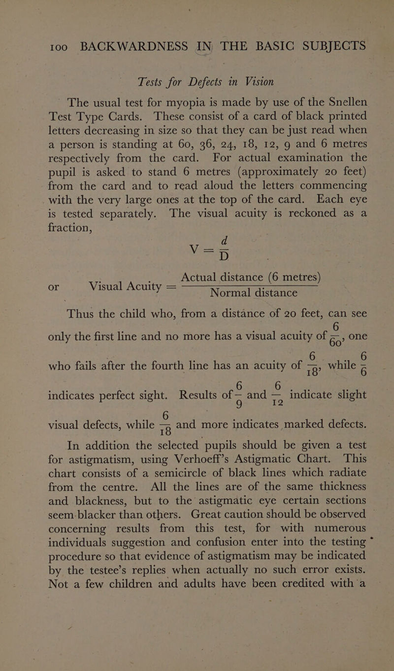 Tests for Defects in Vision - The usual test for myopia is made by use of the Snellen Test Type Cards. These consist of a card of black printed letters decreasing 1 in size so that they can be just read when a person is standing at 60, 36, 24, 18, 12, 9 and 6 metres respectively from the card. For serie examination the pupil is asked to stand 6 metres (approximately 20 feet) from the card and to read aloud the letters commencing _with the very large ones at the top of the card. Each eye is tested separately. The visual acuity is reckoned as a fraction, cael) Actual distance (6 metres) or Visual Acuity = Normal distance Thus the child who, from a distance of 20 feet, can see 6 only the first line and no more has a visual acuity of Go? One &lt; Dis who fails after the fourth line has an acuity of 9? while Rane 6 6 indicates perfect sight. Results of A and me indicate slight 6 , visual defects, while 78 and more indicates marked defects. In addition the selected pupils should be given a test for astigmatism, using Verhoeff’s Astigmatic Chart. ‘This chart consists of a semicircle of black lines which radiate from the centre. All the lines are of the same thickness and blackness, but to the astigmatic eye certain sections seem: blacker than others. Great caution should be observed | concerning results from this test, for with numerous individuals suggestion and confusion enter into the testing procedure so that evidence of astigmatism may be indicated by the testee’s replies when actually no such error exists. Not a few children and adults have been credited witha