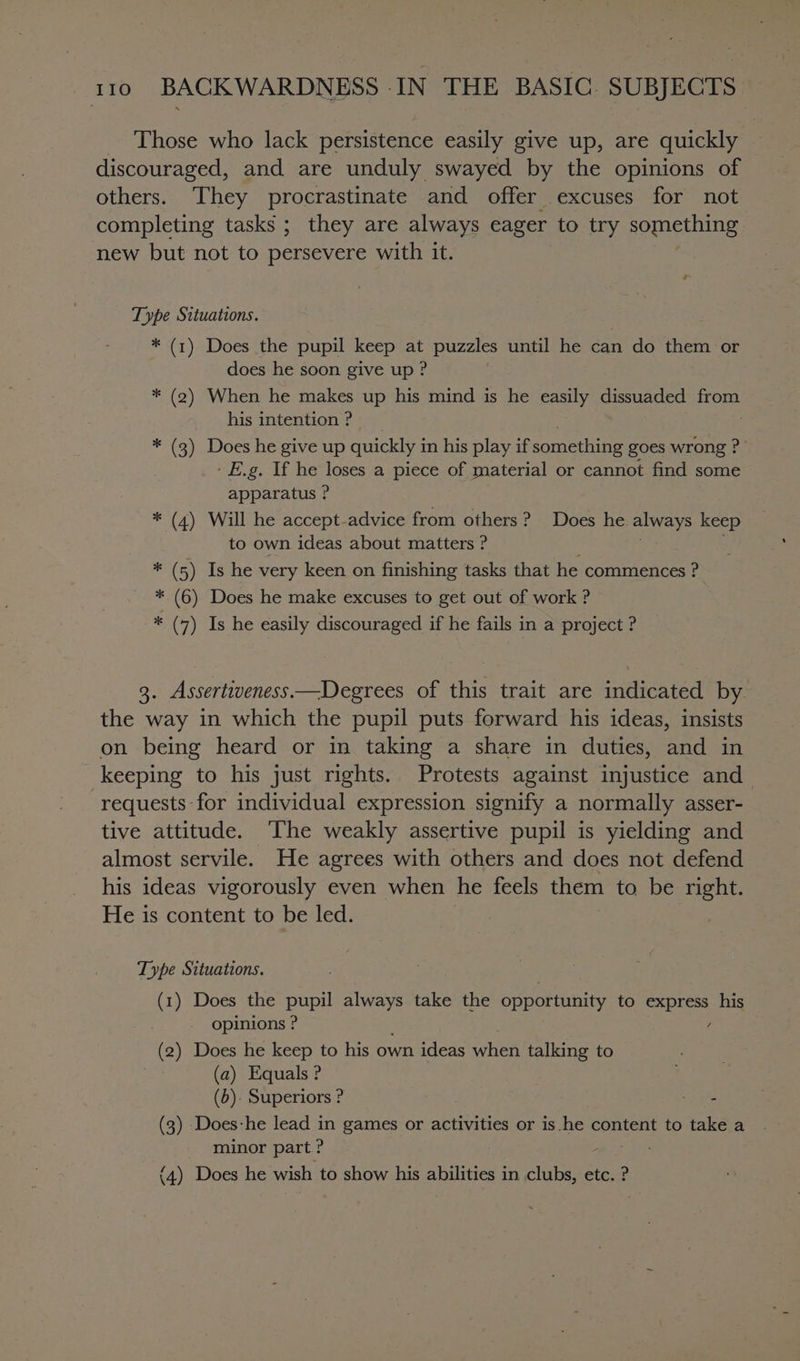 Those who lack persistence easily give up, are quickly discouraged, and are unduly swayed by the opinions of others. They procrastinate and offer excuses for not completing tasks ; they are always eager to try something new but not to persevere with it. Type Situations. * (1) Does the pupil keep at puzzles until he can do them or does he soon give up ? * (2) When he makes up his mind is he easily dissuaded from his intention ? * (3) Does he give up quickly i in his play if Somme ine goes wrong ?- - E.g. If he loses a piece of material or cannot find some apparatus ? * (4) Will he accept-advice from others? Does he. always keep to own ideas about matters ? . * (5) Is he very keen on finishing tasks that he commences ? * (6) Does he make excuses to get out of work ? * (7) Is he easily discouraged if he fails in a project ? 3. Assertiveness —Degrees of this trait are indicated by the way in which the pupil puts forward his ideas, insists on being heard or in taking a share in duties, and in keeping to his just rights. Protests against injustice and requests for individual expression signify a normally asser- tive attitude. ‘The weakly assertive pupil is yielding and almost servile. He agrees with others and does not defend his ideas vigorously even when he feels them to. be right. He is content to be led. Type Situations. (1) Does the pupil always take the opportunity to pec his opinions ? (2) Does he keep to his own ideas when talking to (a) Equals ? (b). Superiors ? Sagt (3) -Does-he lead in games or activities or is he content to take a minor part? (4) Does he wish to show his abilities in lanes etc. ?