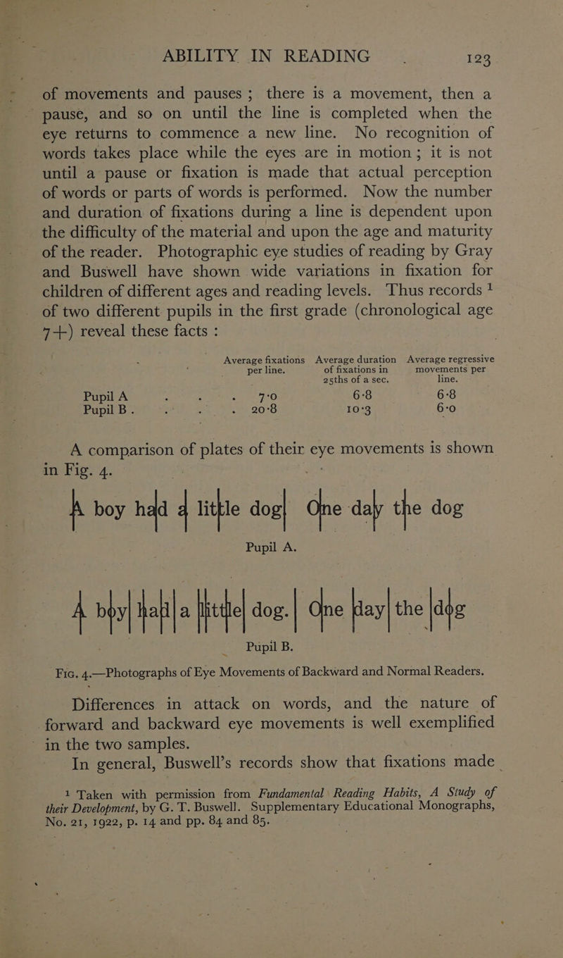 of movements and pauses; there is a movement, then a pause, and so on until the line is completed when the eye returns to commence a new line. No recognition of words takes place while the eyes are in motion ; it is not until a pause or fixation is made that actual perception of words or parts of words is performed. Now the number and duration of fixations during a line is dependent upon the difficulty of the material and upon the age and maturity of the reader. Photographic eye studies of reading by Gray and Buswell have shown wide variations in fixation for children of different ages and reading levels. Thus records + of two different pupils in the first grade (chronological age 4--\ reveal these facts : Average fixations Average duration Average regressive per line. of fixations in movements per 25ths of a sec. line. Pupil A ’ ‘ eo 6:8 ¥ - 68 Pupil B. - oe 2038 10°3 6:0 A comparison of plates of their eye movements is shown in Fig. 4. ae A boy h4d q lithe an One daly the dog A pl bl Hl ne che i Fic. 4.—Photographs of Eye Movements of Backward and Normal Readers. dog. the Pupil B. Differences in attack on words, and the nature of forward and backward eye movements is well exemplified ~ in the two samples. In general, Buswell’s records show that fixations made _ u Taken with permission from Fundamental Reading Habits, A Study of their Development, by G. T. Buswell. Supplementary Educational Monographs,