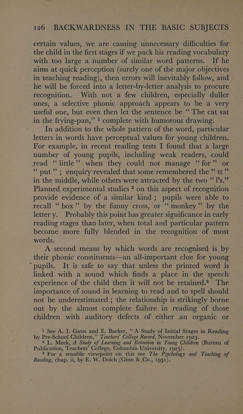 certain values, we are causing unnecessary difficulties for the child in the first stages if we pack his reading vocabulary with too large a number of similar word patterns. If he aims at quick perception (surely one of the major objectives in teaching reading), then errors will inevitably follow, and | he will be forced into a letter-by-letter analysis to procure recognition. With not a few children, especially duller ones, a selective phonic approach appears to be a very useful one, but even then let the sentence be “‘ The cat sat in the frying-pan,” ! complete with humorous drawing. In addition to the whole pattern of the word, particular letters in words have perceptual values for young children. For example, in recent reading tests I found that a large number of young pupils, including weak readers, could read “‘little*®»: when they could not manage “for” or ‘““ put”? ; enquiry revealed that some remembered the “ tt ” in the middle, while others were attracted by the two “‘I’s.” Planned experimental studies 2 on this aspect of recognition provide evidence of a similar kind ; pupils were able to recall “ box” by the funny cross, or “‘ monkey” by the letter y. Probably this point has greater significance in early reading stages than later, when total and particular pattern become more fully blended in the recognition of most words. A second means by which words are cone is by their phonic constituents—an all-important clue for young “pupils. It is safe to say that unless the printed word is linked with a sound which finds a place in the speech — experience of the child then it will not be retained. The importance of sound in learning to read and to spell should not be underestimated ; the relationship is strikingly borne out by the almost complete failure in reading of those children with auditory defects of either an organic or 1 See A. I. Gates and E. Baeker, “ A Study of Initial Stages in Reading by Pre-School.Children,” Teachers’ College Record, November 1923. 2 L. Meek, A Study “of Learning and Retention in Young Children (Bureau of Publication, Teachers’ College, Columbia University, 1925). $ For-a sensible viewpoint on this see The Psychology and Teaching. of Reading, chap. ii, by E. W. Dolch (Ginn &amp;,Co., 1931).