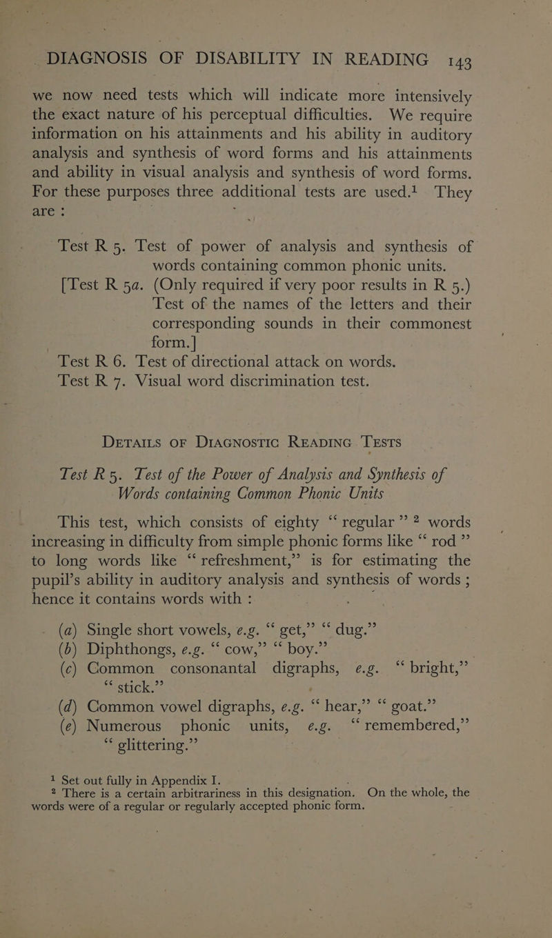 we now need tests which will indicate more intensively the exact nature of his perceptual difficulties. We require information on his attainments and his ability in auditory analysis and synthesis of word forms and his attainments and ability in visual analysis and synthesis of word forms. For these purposes three additional tests are used.t They are : Test R 5. Test of power of analysis and synthesis of words containing common phonic units. [Test R 5a. (Only required if very poor results in R 5.) Test of the names of the letters and their corresponding sounds in their commonest form. | Test R 6. Test of directional attack on words. Test R 7. Visual word discrimination test. DETAILS OF DIAGNOSTIC READING. TESTS Test R5. Test of the Power of Analysis and Synthesis of Words containing Common Phonic Units This test, which consists of eighty “‘ regular ’’ 2 words increasing in difficulty from simple phonic forms like “* rod ” to long words like “refreshment,” is for estimating the pupil’s ability in auditory analysis and synthesis of words ; hence it contains words with : (a) Single short vowels, ¢.g. “ get,” “ dug.” (b) Diphthongs, e.g. “ cow,” “ boy.” : (c) Common consonantal rai Po eee higts: ~ stick.” (d) Common vowel digraphs, e.g. “ hear, eS roaties (e) Numerous phonic units, e.g. “‘ remembered,” ** glittering.” * Set out fully in Appendix I. 2 There is a certain arbitrariness in this designation. On the whole, the words were of a regular or regularly accepted phonic form.