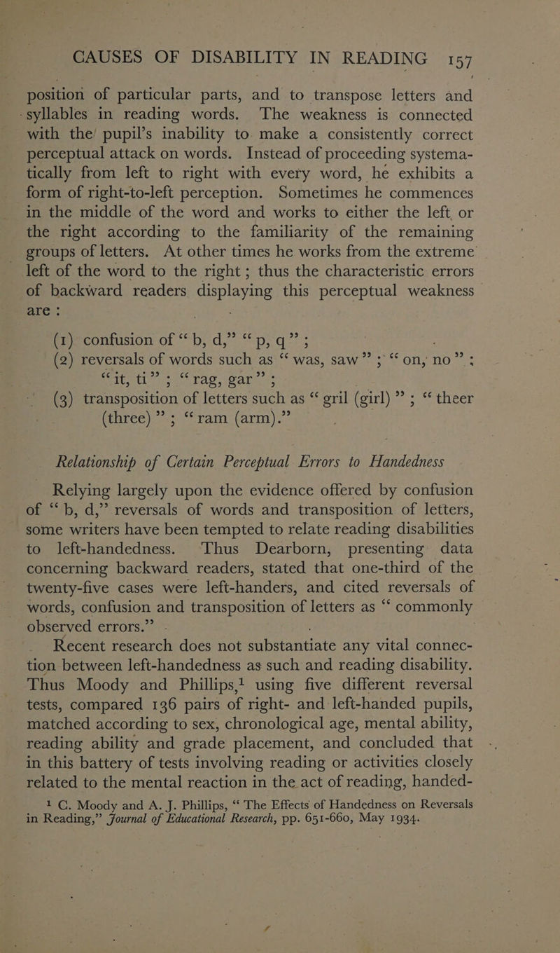 position of particular parts, pad to transpose letters and -syllables in reading words. ‘The weakness is connected with the’ pupil’s inability to. make a consistently correct perceptual attack on words. Instead of proceeding systema- tically from left to right with every word, he exhibits a in the middle of the word and works to either the left or the right according to the familiarity of the remaining groups of letters. At other times he works from the extreme left of the word to the right ; thus the characteristic errors of backward readers displaying this perceptual weakness are : 33 fee contusion of *b;:d, pyq- ; (2) reversals of words such as ‘‘ was, saw”’ ; “‘ on, no” Bvt ss rag, ary - (3) transposition of letters such as “ gril (girl) ” ; “ theer Puree); “ram: farm).° Relationship of Certain Perceptual Errors to Handedness Relying largely upon the evidence offered by confusion of “ b, d,”’ reversals of words and transposition of letters, some writers have been tempted to relate reading disabilities to left-handedness. Thus Dearborn, presenting data concerning backward readers, stated that one-third of the twenty-five cases were left-handers, and cited reversals of words, confusion and transposition of letters as “ commonly | observed errors.’ Recent research does not Pb daiitiats any vital connec- tion between left-handedness as such and reading disability. Thus Moody and Phillips, 1 using five different reversal tests, compared 136 pairs of right- and: left-handed pupils, matched according to sex, chronological age, mental ability, reading ability and grade placement, and concluded that in this battery of tests involving reading or activities closely related to the mental reaction in the act of reading, handed- 1 C. Moody and A. J. Phillips, ‘‘ The Effects of Handedness on Reversals in Reading,” Journal of Educational Research, pp. 651-660, May 1934.