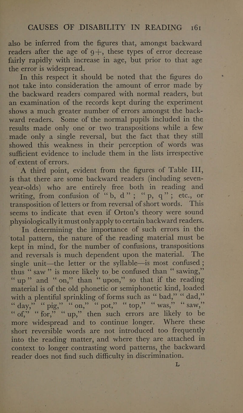 also be inferred from the figures that, amongst backward readers after the age of 9+, these types of error decrease fairly rapidly with increase in age, but prior to that age the error is widespread. In this respect it should be noted that rae figures do not take into consideration the amount of error made by the backward readers compared with normal readers, but an examination of the records kept during the experiment shows a much greater number of errors amongst the back- ward readers. Some of the normal pupils included in the results made only one or two transpositions while a few -made only a single reversal, but the fact that they still showed this weakness in their perception of words was sufficient evidence to include them in the lists irrespective of extent of errors. _A third point, evident from the figures of Table III, is that there are some backward readers (including seven- year-olds) who are entirely free both in reading and fate tromyconiusion of)“ b, d?’ 5, °p, q~ 5. etc., or transposition of letters or from reversal of short words. This seems to indicate that even if Orton’s theory were sound physiologically it must only apply to certain backward readers. In determining the importance of such errors in the ‘total pattern, the nature of the reading material must be kept in mind, for the number of confusions, transpositions and reversals is much dependent upon the material. The single unit—the letter or the syllable—is most confused ; thus “‘ saw ” is more likely to be confused than “ sawing,” “up” and “on,” than “upon,” so that if the reading material is of the old phonetic or semiphonetic kind, loaded with a plentiful sprinkling of forms such as “‘ bad,” “ dad,” ce day,” ce pig,” a4 Ole CC pot,” 6¢ top; c¢ was,” 6¢ saw,” fot tore. up, then .such-errors. are likely to“be more widespread and to continue longer. Where these short reversible words are not introduced too frequently into the reading matter, and where they are attached in context to longer contrasting word patterns, the backward reader does not find such difficulty in-discrimination. L