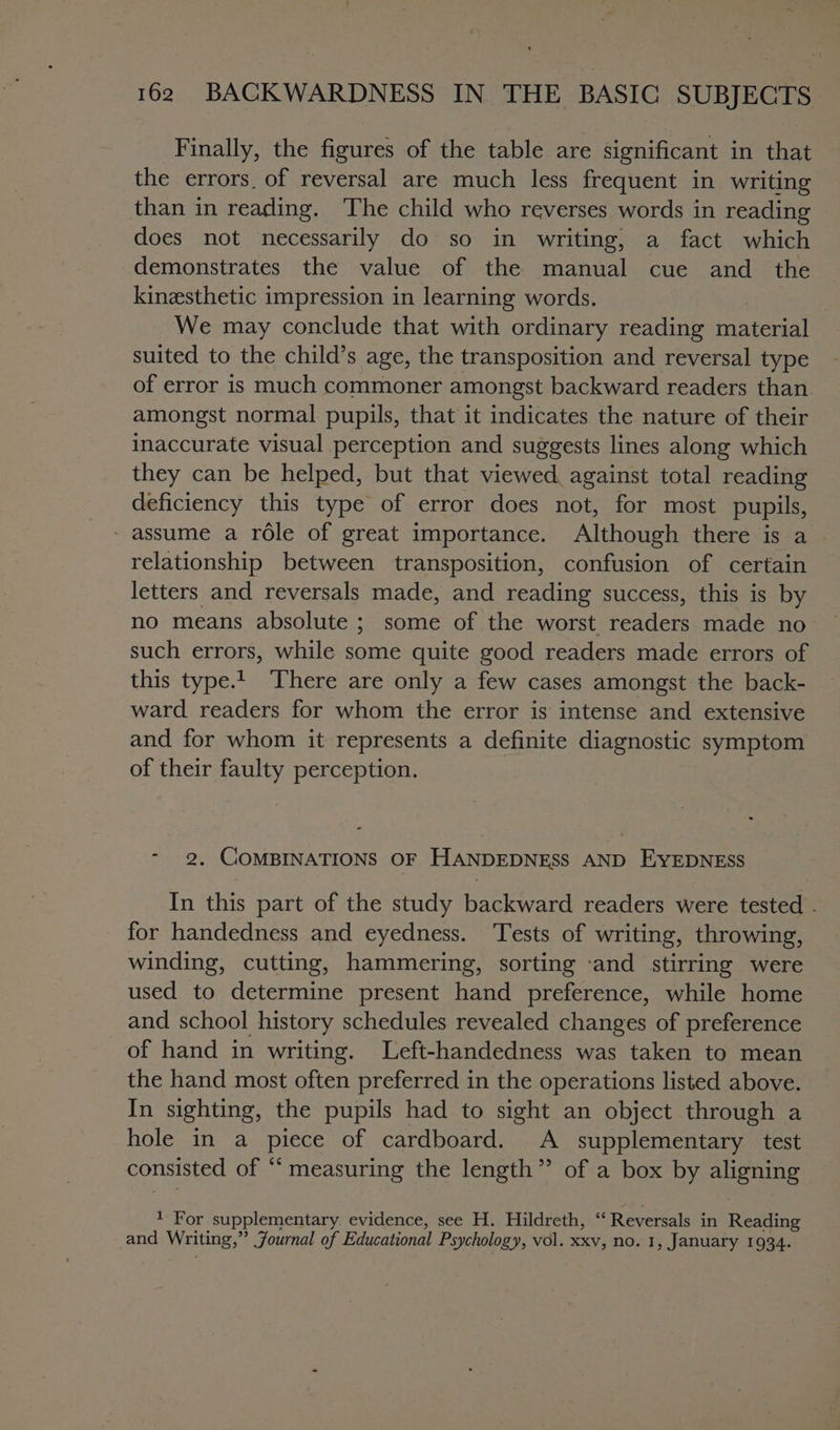 Finally, the figures of the table are significant in that the errors, of reversal are much less frequent in writing than in reading. The child who reverses words in reading does not necessarily do so in writing, a fact which demonstrates the value of the manual cue and the kinesthetic impression in learning words. We may conclude that with ordinary reading material suited to the child’s age, the transposition and reversal type of error is much commoner amongst backward readers than amongst normal pupils, that it indicates the nature of their inaccurate visual perception and suggests lines along which they can be helped, but that viewed, against total reading deficiency this type of error does not, for most pupils, - assume a role of great importance. Although there is a relationship between transposition, confusion of certain letters and reversals made, and reading success, this is by such errors, while some quite good readers made errors of this type.1. There are only a few cases amongst the back- ward readers for whom the error is intense and extensive and for whom it represents a definite diagnostic symptom of their faulty perception. - 2, COMBINATIONS OF HANDEDNESS AND EYEDNESS In this part of the study backward readers were tested - for handedness and eyedness. Tests of writing, throwing, winding, cutting, hammering, sorting ‘and stirring were used to determine present hand preference, while home and school history schedules revealed changes of preference of hand in writing. Left-handedness was taken to mean the hand most often preferred in the operations listed above. In sighting, the pupils had to sight an object through a hole-in. a piece of cardboard. A supplementary test consisted of “ measuring the length” of a box by aoe 1 For supplementary. evidence, see H. Hildreth, “ Reversals in Resins and Writing,” Journal of Educational Psychology, vol. XxV, no. 1, January 1934.