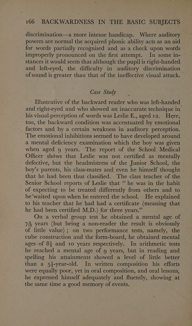 discrimination—a more intense handicap. Where auditory _ for words partially recognised and as a check upon words improperly pronounced on the first attempt. In some in- stances it would seem that although the pupil 1s right-handed and left-eyed, the difficulty in auditory discrimination of sound is greater than that of the ineffective visual attack. | Case Study Illustrative of the backward reader who was left-handed and right-eyed and who showed an inaccurate technique in his visual-perception of words was Leslie E., aged 12. Here, too, the backward condition was accentuated by emotional factors and by a certain weakness in auditory perception. The emotional inhibitions seemed to have developed around a mental deficiency examination which the boy was given when aged g years. The report of the School Medical Officer shows that Leslie was not certified as mentally defective, but the headmistress of the Junior School, the boy’s parents, his class-mates and even he himself thought | that he had been thus classified. The class teacher of the Senior School reports of Leslie that “‘ he was in the habit - of expecting to be treated differently from others and to be waited upon when he entered the school. He explained to his teacher that he had had a certificate {mica Ling that he had been certified M.D. ) for three years.’ On a verbal group test he obtained a mental age of 7% years (but being a non-reader the result is obviously of little value); on two performance tests, namely, the cube construction and the form-board, he obtained mental ages of 84 and 10 years respectively. In arithmetic tests he reached a mental age of 9 years, but in reading and spelling his attainments showed a level of little better than a 54-year-old. In written composition his efforts were equally poor, yet in oral composition, and oral lessons, he expressed himself adequately and fluently, showing at the same time a good memory of events.