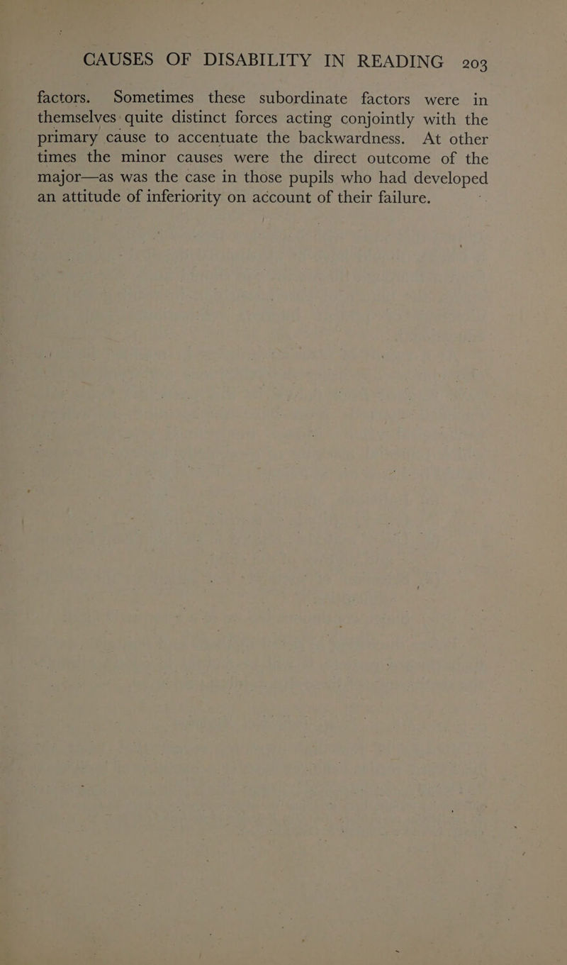 factors. Sometimes these subordinate factors were in themselves: quite distinct forces acting conjointly with the primary cause to accentuate the backwardness. At other times the minor causes were the direct outcome of the major—as was the case in those pupils who had developed an attitude of inferiority on account of their failure.