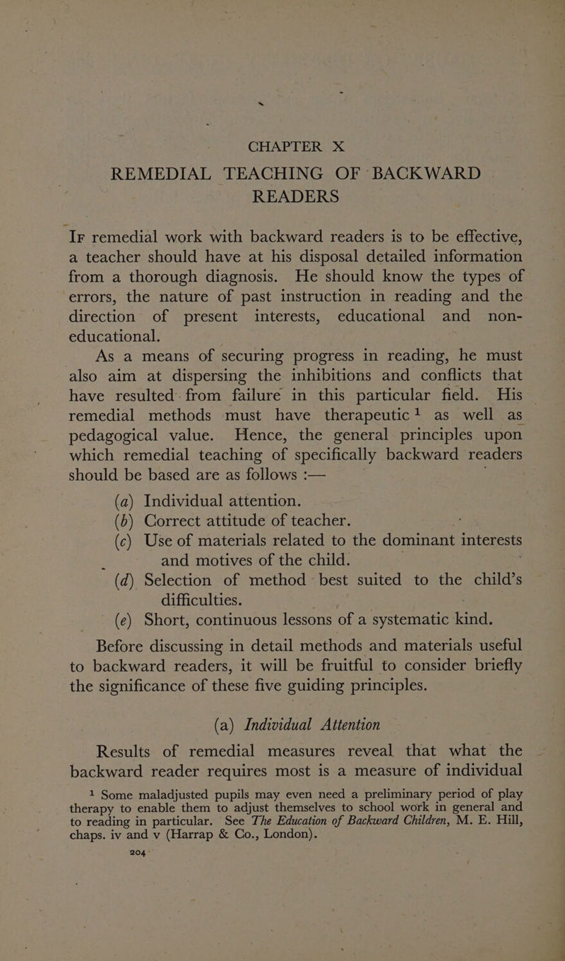 CHAPTER X REMEDIAL TEACHING OF BACKWARD READERS Ir remedial work with backward readers is to be effective, a teacher should have at his disposal detailed information from a thorough diagnosis. He should know the types of errors, the nature of past instruction in reading and the direction of present interests, educational and _ non- educational. | As a means of securing progress in reading, he must also aim at dispersing the inhibitions and conflicts that have resulted. from failure in this particular field. His remedial methods must have therapeutic! as well as pedagogical value. Hence, the general principles upon which remedial teaching of specifically backward readers should be based are as follows :— (a) Individual attention. (b) Correct attitude of teacher. (c) Use of materials related to the dominant interests and motives of the child. (d) Selection of method best suited to the child’s difficulties. _ (e) Short, continuous lessons of a systematic Gnd: Before discussing in detail methods and materials useful to backward readers, it will be fruitful to consider briefly the significance of these five guiding principles. (a) Individual Attention Results of remedial measures reveal that what the backward reader requires most is a measure of individual 1 Some maladjusted pupils may even need a preliminary period of play therapy to enable them to adjust themselves to school work in general and to reading in particular. See The Education of Backward Children, M. E. Hill, chaps. iv and v (Harrap &amp; Co., London). 204°