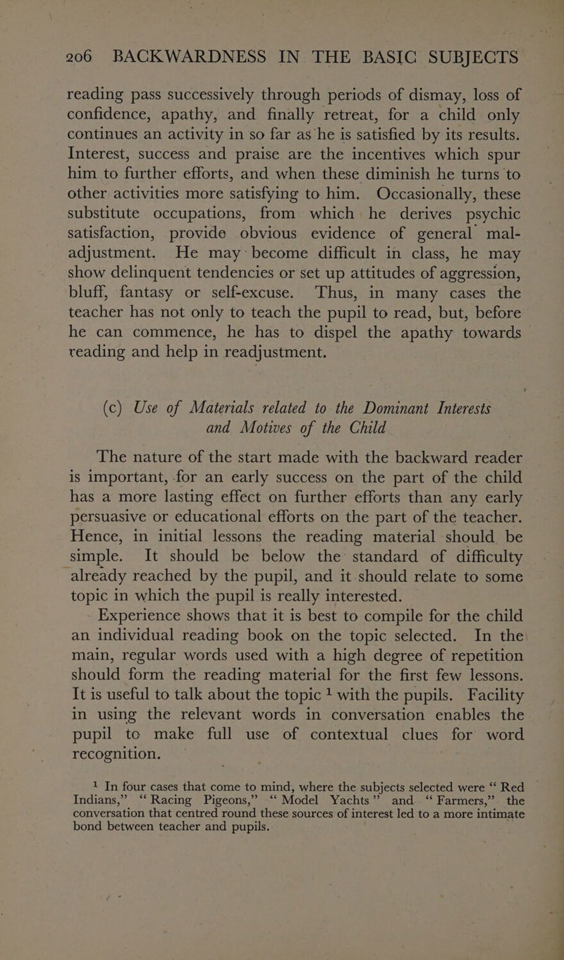 reading pass successively through periods of dismay, loss of confidence, apathy, and finally retreat, for a child only continues an activity in so far as he is satisfied by its results. Interest, success and praise are the incentives which spur him to further efforts, and when these diminish he turns to other activities more satisfying to him. Occasionally, these substitute occupations, from which he derives psychic satisfaction, provide obvious evidence of general mal- adjustment. He may become difficult in class, he may show delinquent tendencies or set up attitudes of aggression, bluff, fantasy or self-excuse. Thus, in many cases the teacher has not only to teach the pupil to read, but, before he can commence, he has to dispel the apathy towards reading and help in readjustment. (c) Use of Materials related to the Dominant Interests and Motives of the Child The nature of the start made with the backward reader is important, for an early success on the part of the child has a more lasting effect on further efforts than any early persuasive or educational efforts on the part of the teacher. Hence, in initial lessons the reading material should be simple. It should be below the: standard of difficulty already reached by the pupil, and it should relate to some topic in which the pupil is really interested. Experience shows that it is best to compile for the child an individual reading book on the topic selected. In the main, regular words used with a high degree of repetition should form the reading material for the first few lessons. It is useful to talk about the topic ! with the pupils. Facility in using the relevant words in conversation enables the pupil to make full use of contextual clues for word recognition. coe four cases that come to mind, where the subjects selected were ‘‘ Red Indians,” ‘‘ Racing Pigeons,” ‘“‘ Model Yachts”? and ‘‘ Farmers,” the conversation that centred round these sources of interest led to a more intimate bond between teacher and pupils.