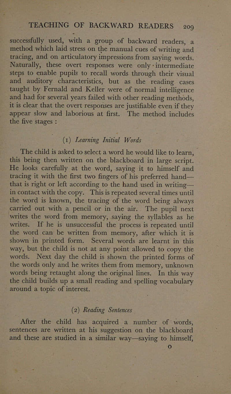 successfully used, with a group of backward readers, a_ method which laid stress on the manual cues of writing and tracing, and on articulatory impressions from saying words. Naturally, these overt responses were only «intermediate steps to enable pupils to recall words through their visual and auditory characteristics, but as the reading cases _ taught by Fernald and Keller were of normal intelligence and had for several years failed with other reading methods, it is clear that the overt responses are justifiable even if they appear slow and laborious at first. The method includes the five stages : (1) Learning Initial Words The child is asked to select a word he would like to learn, this being then written on the blackboard in large script. He looks carefully at the word, saying it to himself and tracing it with the first two fives of his. preferred hand— that is right or left according to the hand used in writing— in contact with the copy. This is repeated several times until the word is known, the tracing of the word being always carried out with a pencil or in the air.. The pupil next writes the word from memory, saying the syllables as he writes. If he is unsuccessful the process is repeated until the word can be written from memory, after which it is shown in printed form. Several words are learnt in this way, but the child is not at any point allowed to copy the words. Next day the child is shown the printed forms of the words only and he writes them from memory, unknown words being retaught along the original lines. In this way the child builds up a small reading and spelling Sense. around a topic of interest. | (2) Reading Sentences After the child has acquired a number of’ words, sentences are written at his suggestion on the blackboard and these are studied in a similar way—saying to himself, oO