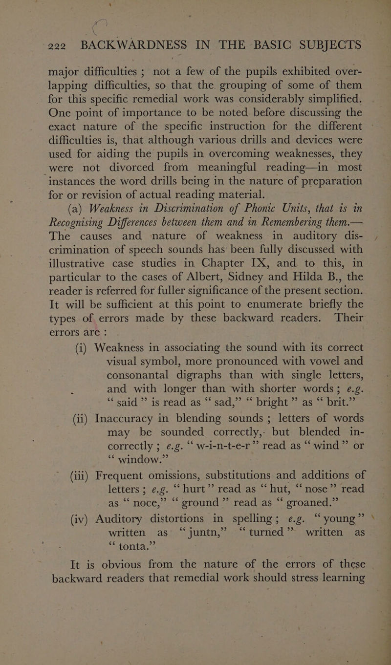 wr? \ 220 BACK WARDNESS IN THE BASIC SUBJECTS major difieniie: not a few of the pupils exhibited over- lapping difficulties, so that the. grouping of some of them for this specific remedial work was considerably simplified. One point of importance to be noted before discussing the exact nature of the specific instruction for the different difficulties is, that although various drills and devices were used for aiding the pupils in overcoming weaknesses, they were not divorced from meaningful reading—in most instances the word drills being in the nature of preparation for or revision of actual reading material. (a) Weakness in Discrimination of Phonic Units, that 1s in Recognising Differences between them and in Remembering them.— The causes and nature of weakness in auditory dis- crimination of speech sounds has been fully discussed with illustrative case studies in Chapter [X, and to this, in particular to the cases of Albert, Sidney and Hilda B., the reader is referred for fuller significance of the present section. It will be sufficient at this point to enumerate briefly the errors are - (i) Weakness in associating the sound with its correct visual symbol, more pronounced with vowel and consonantal digraphs than with single letters, ; and with longer than with shorter words; e.g. said’ is ‘read as sadse &lt; Drighty cas ae Dilue (ii) Inaccuracy in blending sounds ; letters of words may be sounded correctly,, but blended in- correctly ; e.g. “‘ w-i-n-t-e-r”’ read as “ wind”’ or ‘* window.” | letters; e.g. “ hurt *?. read as ~ hut, OSes. read. 99 ¢¢ as ‘‘noce,” “ ground ”’ read as t Groaned: (iv) Auditory distortions in spelling; e.g. “young * written |'agp)\ juntn, “&lt;=; turned *~j ywrittensaas ““tonta,’* a backward readers that remedial work should stress learning a