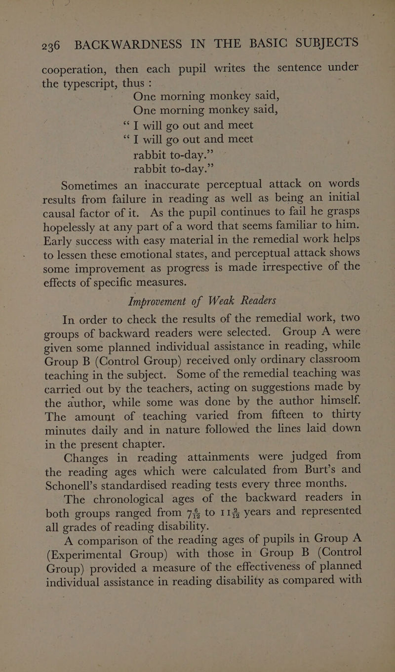 cooperation, then each pupil writes the sentence under the typescript, thus : | _ One morning monkey said, One morning monkey said, “I will go out and meet ‘J will go out and meet rabbit to-day.” rabbit to-day.” Sometimes an inaccurate perceptual attack on words results from failure in reading as well as being an initial causal factor of it. As the pupil continues to fail he grasps hopelessly at any part of a word that seems familiar to him. Early success with easy material in the remedial work helps to lessen these emotional states, and perceptual attack shows some improvement as progress is made irrespective of the effects of specific measures. Improvement of Weak Readers In order to check the results of the remedial work, two groups of backward readers were selected. Group A were given some planned individual assistance in reading, while Group B (Control Group) received only ordinary classroom teaching in the subject. Some of the remedial teaching was carried out by the teachers, acting on suggestions made by the author, while some was done by the author himself. The amount of teaching varied from fifteen to thirty minutes daily and in nature followed the lines laid down in the present chapter. Changes in reading attainments were judged from the reading ages which were calculated from Burt’s and Schonell’s standardised reading tests every three months. The chronological ages of the backward readers in both groups ranged from 7 to 112; years and represented all grades of reading disability. yl; A comparison of the reading ages of pupils in Group A (Experimental Group) with those in Group B (Control Group) provided a measure of the effectiveness of planned individual assistance in reading disability as compared with