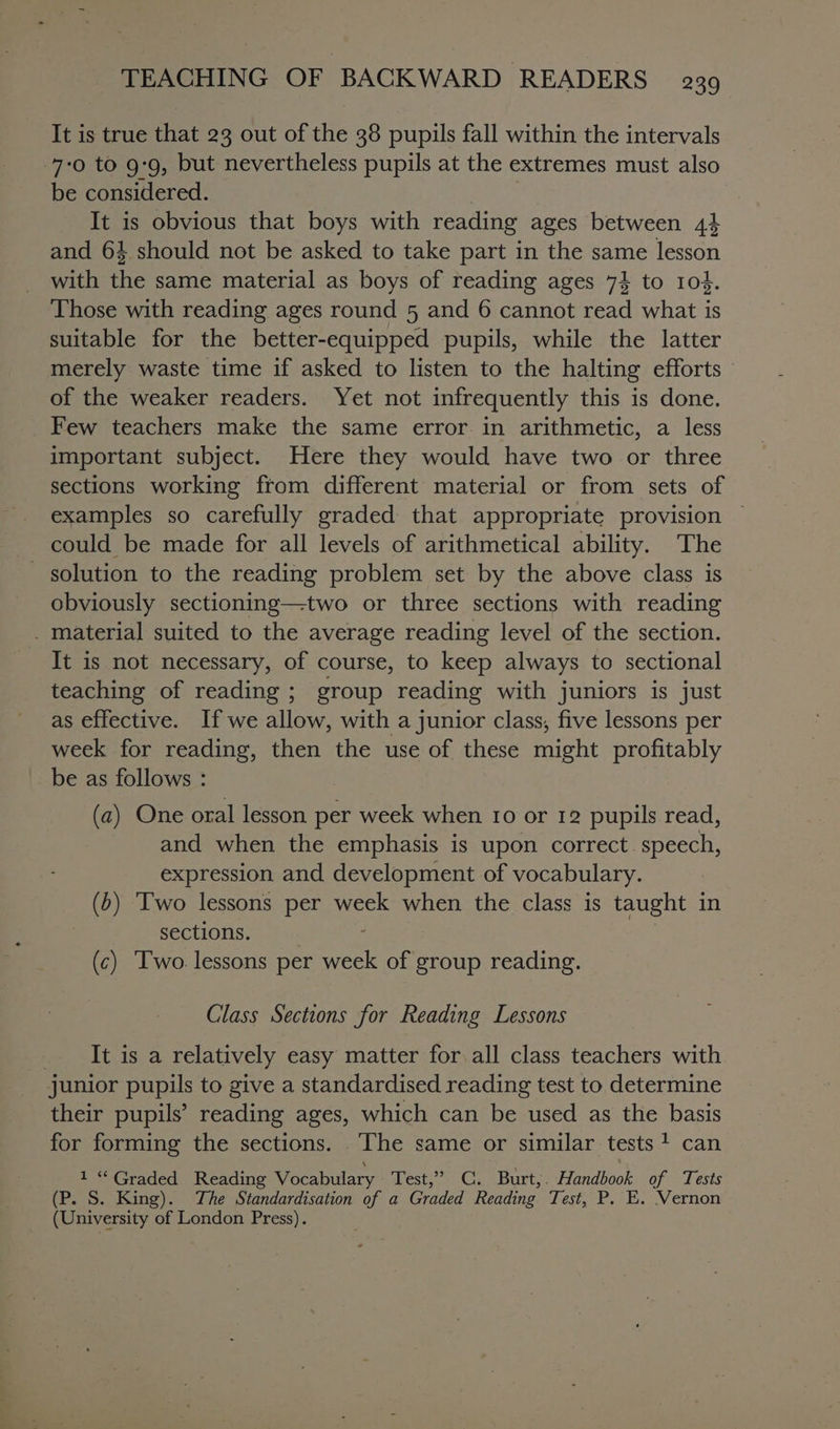 It is true that 23 out of the 38 pupils fall within the intervals 7:0 to 99, but nevertheless pupils at the extremes must also be considered. tae It is obvious that boys with reading ages between 44 and 64 should not be asked to take part in the same lesson with the same material as boys of reading ages 74 to rod. Those with reading ages round 5 and 6 cannot read what is suitable for the better-equipped pupils, while the latter merely waste time if asked to listen to the halting efforts of the weaker readers. Yet not infrequently this is done. Few teachers make the same error. in arithmetic, a less important subject. Here they would have two or three sections working from different material or from sets of examples so carefully graded that appropriate provision could be made for all levels of arithmetical ability. The - solution to the reading problem set by the above class is obviously sectioning—two or three sections with reading _ material suited to the average reading level of the section. It is not necessary, of course, to keep always to sectional teaching of reading; group reading with juniors is just as effective. If we allow, with a junior class, five lessons per week for reading, then the use of these might profitably be as follows : (a) One oral lesson per week when ro or 12 pupils read, and when the emphasis is upon correct. speech, expression and development of vocabulary. (2) Two lessons per week when the class is taught in sections. : (c) Two. lessons per week of group reading. Class Sections for Reading Lessons It is a relatively easy matter for all class teachers with junior pupils to give a standardised reading test to determine their pupils’ reading ages, which can be used as the basis for forming the sections. The same or similar tests + can 1 “Graded Reading Vocabulary Test,” C. Burt,. Handbook of Tests (P. S. King). The Standardisation of a Graded Reading Test, P. E. Vernon (University of London Press).