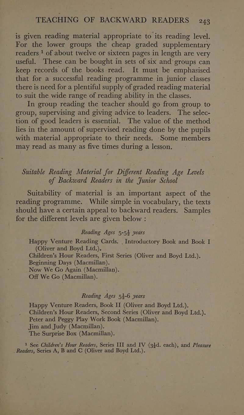 is given reading material appropriate to its reading level. For the lower groups the cheap graded supplementary readers 1 of about twelve or sixteen pages in length are very useful. These can be bought in sets of six and'groups can keep records of the books read. It must be emphasised that for a successful reading programme in junior classes there is need for a plentiful supply of graded reading material to suit the wide range of reading ability in the classes. In group reading the teacher should go from group to group, supervising and giving advice to leaders. The selec- tion of good leaders is essential. The value of the method lies in the amount of supervised reading done by the pupils with material appropriate to their needs. ‘Some members may read as many as five times during a lesson. Suitable Reading Material for Different Reading Age Levels _ of Backward Readers in the Junior School Suitability of material is an important aspect of the reading programme. While simple in vocabulary, the texts should have a certain appeal to backward readers. Samples for the different levels are given below : , Reading Ages 5-54 years Happy Venture Reading Cards. . Introductory Book and Book I (Oliver and Boyd Ltd.). Children’s Hour Readers, First Series (Oliver and Boyd Ltd.). Beginning Days (Macmillan). Now We Go Again (Macmillan). Off We Go (Macmillan). _ Reading Ages 53-6 years Happy Venture Readers, Book II (Oliver and Boyd Ltd.). Children’s Hour Readers, Second Series (Oliver and Boyd Ltd.). Peter and Peggy Play Work Book (Macmillan). Jim and Judy (Macmillan). The Surprise Box (Macmillan). 1 See Children’s Hour Readers, Series III and IV (34d. each), and Pleasure _ Readers, Series A, B and C (Oliver and Boyd Ltd.).