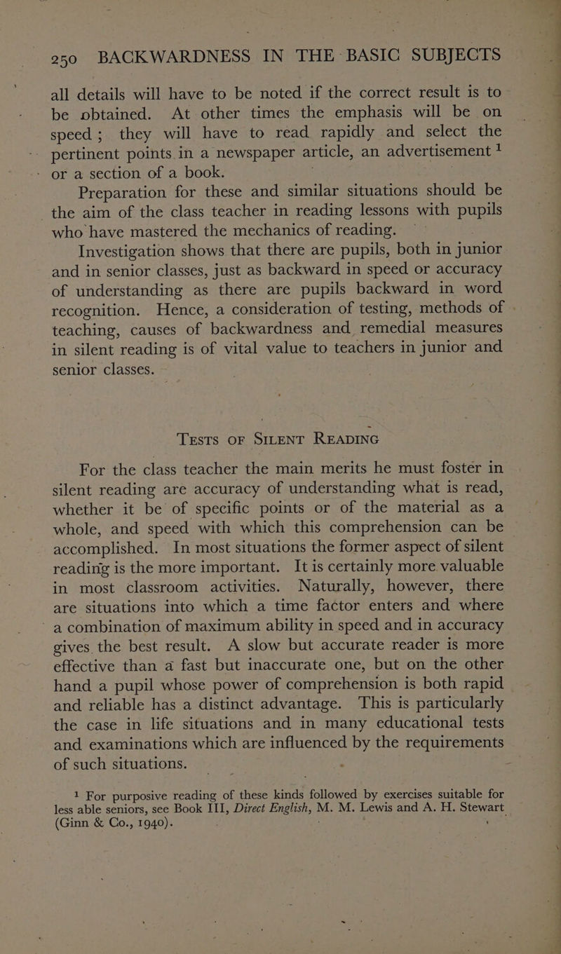 all details will have to be noted if the correct result is to be obtained. At other times the emphasis will be on speed ; they will have to read rapidly and select the pertinent points.in a newspaper article, an advertisement : - or a section of a book. Preparation for these and similar situations should be the aim of the class teacher in reading lessons with pupils who have mastered the mechanics of reading. Investigation shows that there are pupils, both in junior and in senior classes, just as backward in speed or accuracy of understanding as there are pupils backward in word recognition. Hence, a consideration of testing, methods of » teaching, causes of backwardness and remedial measures in silent reading is of vital value to teachers in junior and senior classes. TEstTs OF SILENT READING For the class teacher the main merits he must foster in silent reading are accuracy of understanding what is read, whether it be of specific points or of the material as a whole, and speed with which this comprehension can be accomplished. In most situations the former aspect of silent reading is the more important. It is certainly more valuable in most classroom activities. Naturally, however, there are situations into which a time factor enters and where ~ a combination of maximum ability in speed and in accuracy gives the best result. A slow but accurate reader is more effective than a fast but inaccurate one, but on the other hand a pupil whose power of comprehension is both rapid and reliable has a distinct advantage. This is particularly the case in life situations and in many educational tests and examinations which are influenced by the requirements of such situations. 1 For purposive reading of these kinds followed by exercises suitable for less able seniors, see Book III, Direct Ena M. M. Lewis and A. H. ee (Ginn &amp; Co., 1940).