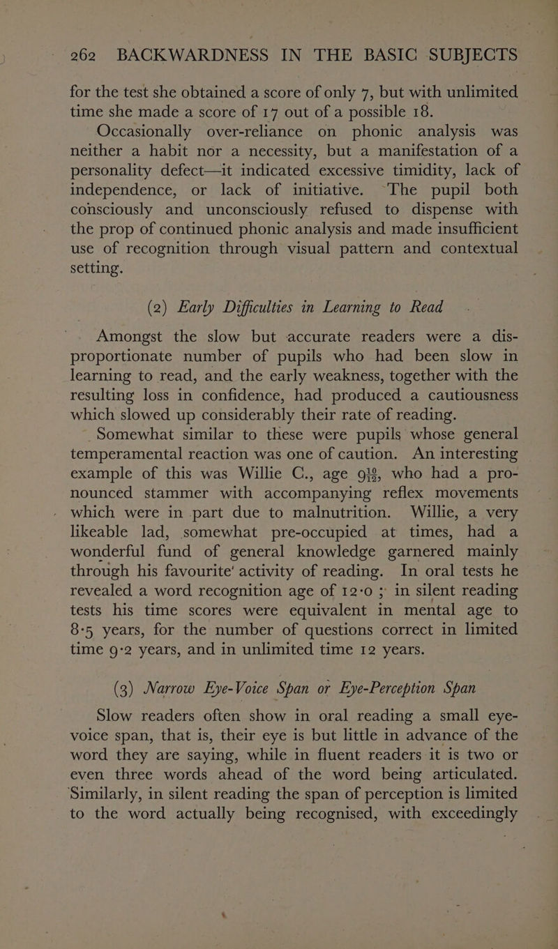 for the test she obtained a score of only 7, but with unlimited time she made a score of 17 out of a possible 18. Occasionally over-reliance on phonic analysis was neither a habit nor a necessity, but a manifestation of a personality defect—it indicated excessive timidity, lack of independence, or lack of initiative. “The pupil both consciously and unconsciously refused to dispense with the prop of continued phonic analysis and made insufficient use of recognition through visual pattern and contextual setting. (2) Early Difficulties in Learning to Read Amongst the slow but accurate readers were a dis- proportionate number of pupils who had been slow in learning to read, and the early weakness, together with the resulting loss in confidence, had produced a cautiousness which slowed up considerably their rate of reading. Somewhat similar to these were pupils whose general temperamental reaction was one of caution. An interesting — example of this was Willie C., age 9!8, who had a pro- nounced stammer with Agnes ae reflex movements which were in part due to malnutrition. Willie, a very likeable lad, somewhat pre-occupied at times, had a wonderful fund of general knowledge garnered mainly through his favourite’ activity of reading. In oral tests he revealed a word recognition age of 12-0 ; in silent reading tests his time scores were equivalent in mental age to 8-5 years, for the number of questions correct in limited time 9-2 years, and in unlimited time 12 years. (3) Narrow Eye-Voice Span or Eye-Perception Span Slow readers often show in oral reading a small eye- voice span, that is, their eye is but little in advance of the word they are saying, while in fluent readers it is two or even three words ahead of the word being articulated. Similarly, in silent reading the span of perception is limited to the word actually being recognised, with exceedingly