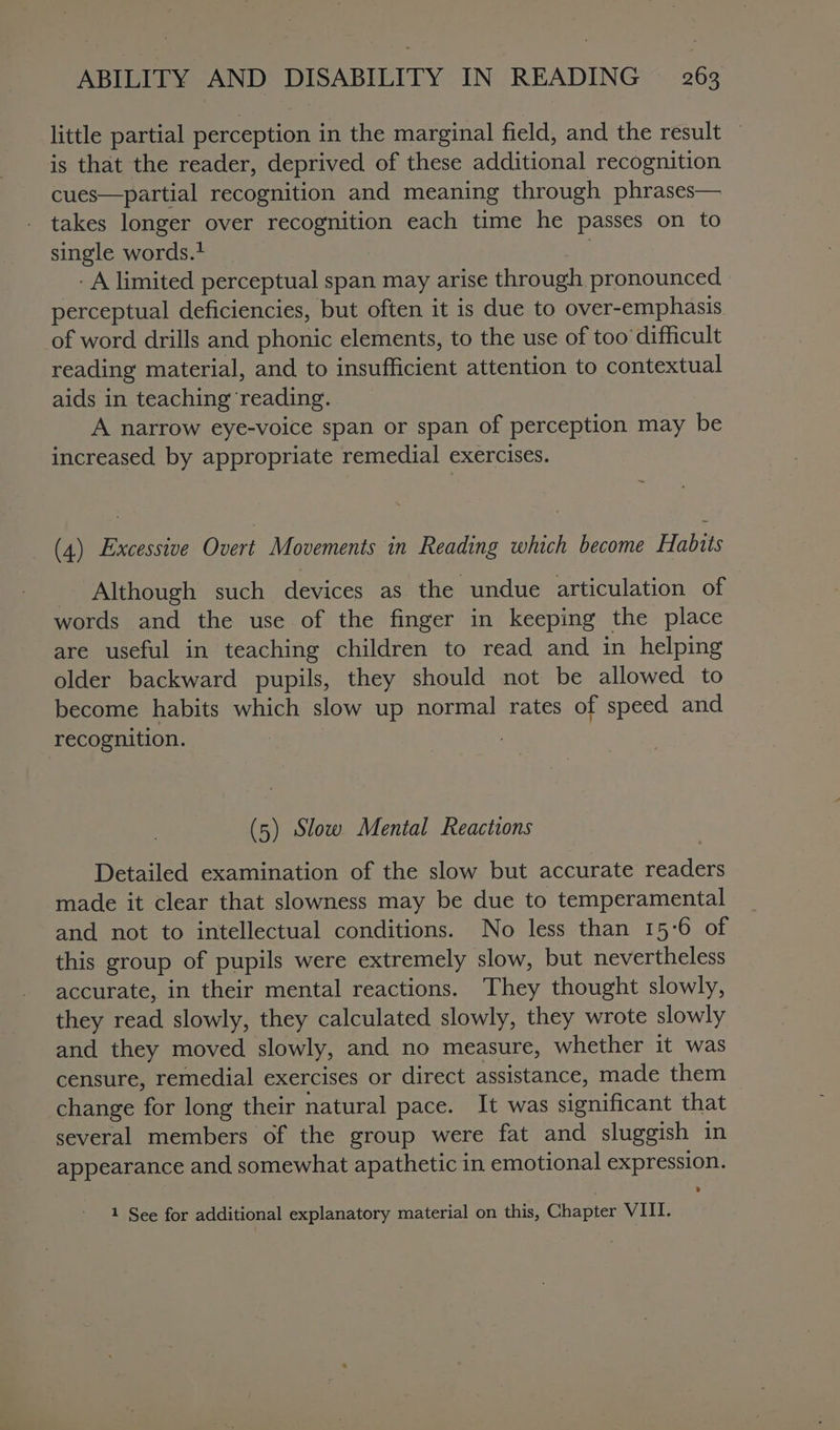 little partial perception in the marginal field, and the result — is that the reader, deprived of these additional recognition cues—partial recognition and meaning through phrases— takes longer over recognition each time he passes on to single words.+ - A limited perceptual span may arise through. pronounced perceptual deficiencies, but often it is due to over-emphasis of word drills and phonic elements, to the use of too’ difficult reading material, and to insufficient attention to contextual aids in teaching reading. A narrow eye-voice span or span of perception may be increased by appropriate remedial exercises. (4) Excessive Overt Movements in Reading which become Habits Although such devices as the undue articulation of words and the use of the finger in keeping the place are useful in teaching children to read and in helping older backward pupils, they should not be allowed to become habits which slow up normal rates of speed and recognition. (5) Slow Mental Reactions Detailed examination of the slow but accurate readers made it clear that slowness may be due to temperamental and not to intellectual conditions. No less than 15-6 of this group of pupils were extremely slow, but nevertheless accurate, in their mental reactions. They thought slowly, they read slowly, they calculated slowly, they wrote slowly and they moved slowly, and no measure, whether it was censure, remedial exercises or direct assistance, made them change for long their natural pace. It was significant that several members of the group were fat and sluggish in appearance and somewhat apathetic in emotional expression. 1 See for additional explanatory material on this, Chapter VIII.