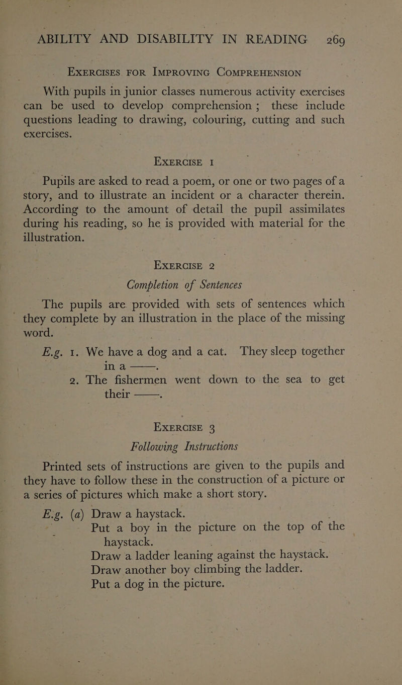 EXERCISES FOR IMPROVING COMPREHENSION With pupils in junior classes numerous activity exercises can be used to develop comprehension ; these include questions leading to drawing, colouring, cutting and such exercises. : EXERCISE I Pupils are asked to read a poem, or one or two pages of a story, and to illustrate an incident or a character therein. According to the amount of detail the pupil assimilates during his reading, so he is provided with material for the illustration. : EXERCISE 2 Completion of Sentences The pupils are provided with sets of sentences which - they complete by an illustration in | the place of the missing word. Eig. 1. We havea ioe and acat. ‘They sleep together in a 2. The fishermen went down to the sea to get their EXERCISE 3 Following Instructions Printed sets of instructions are given to the pupils and they have to follow these in the construction of a picture or a series of pictures which make a short story. E.g. (a) Draw a haystack. es Put a boy in the picture on the top of the haystack. | Draw a ladder leaning ne the oracle Draw another boy climbing the ladder. Put a dog in the picture.