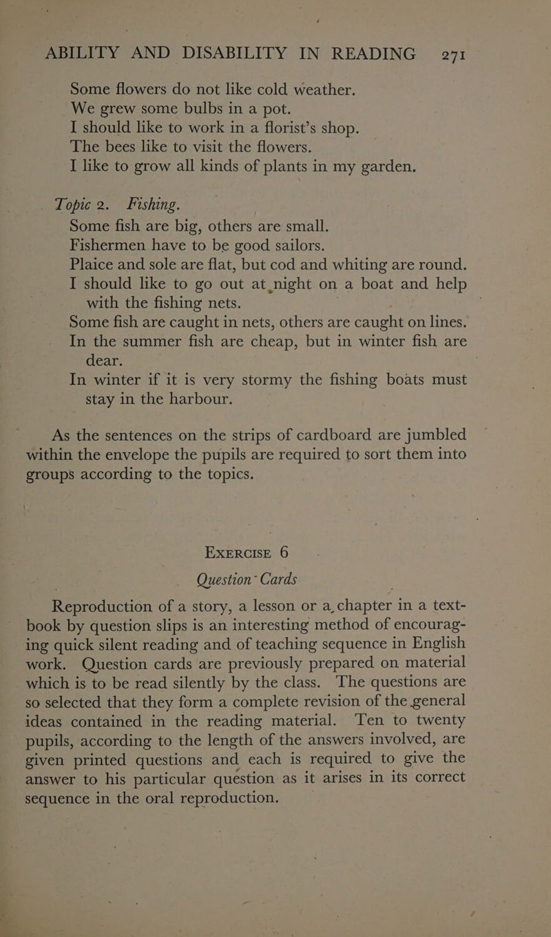 Some flowers do not like cold weather. _We grew some bulbs in a pot. I should like to work in a florist’s shop. The bees like to visit the flowers. I like to grow all kinds of plants in my garden. _ ‘Topic 2. Fishing. Some fish are big, others are small. Fishermen have to be good sailors. Plaice and sole are flat, but cod and whiting are round. I should like to go out at night on a boat and help with the fishing nets. Some fish are caught in nets, others are caught on lines. In the summer fish are cheap. but in winter fish are dear. | In winter if it is very stormy the fishing boats must stay in the harbour. As the sentences on the strips of cardboard are jumbled within the envelope the pupils are required to sort them into groups according to the topics. EXERCISE 6 Question Cards Rerroducton of a story, a lesson or a, Sivas in a text- book by question slips is an interesting method of encourag- ing quick silent reading and of teaching sequence in English work. Question cards are previously prepared on material so selected that they form a complete revision of the general ideas contained in the reading material. Ten to twenty pupils, according to the length of the answers involved, are given printed questions and each is required to give the answer to his particular question as it arises in its correct sequence in the oral reproduction.